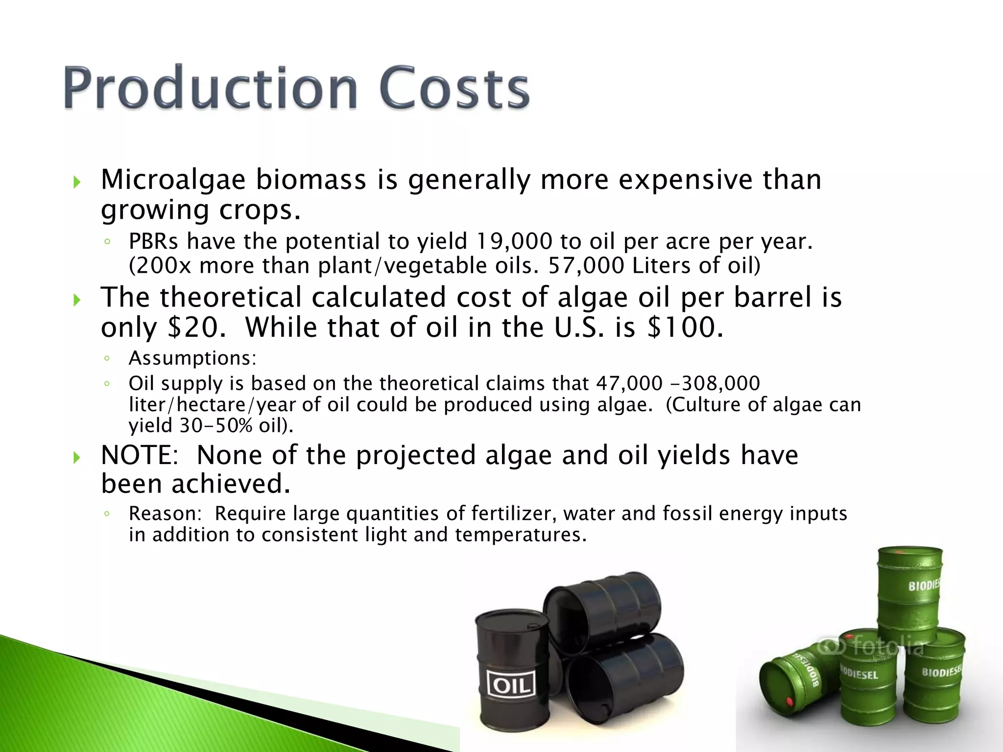    Microalgae biomass is generally more expensive than
    growing crops.
    ◦ PBRs have the potential to yield 19,000 to oil per acre per year.
      (200x more than plant/vegetable oils. 57,000 Liters of oil)
   The theoretical calculated cost of algae oil per barrel is
    only $20. While that of oil in the U.S. is $100.
    ◦ Assumptions:
    ◦ Oil supply is based on the theoretical claims that 47,000 -308,000
      liter/hectare/year of oil could be produced using algae. (Culture of algae can
      yield 30-50% oil).
   NOTE: None of the projected algae and oil yields have
    been achieved.
    ◦ Reason: Require large quantities of fertilizer, water and fossil energy inputs
      in addition to consistent light and temperatures.
 
