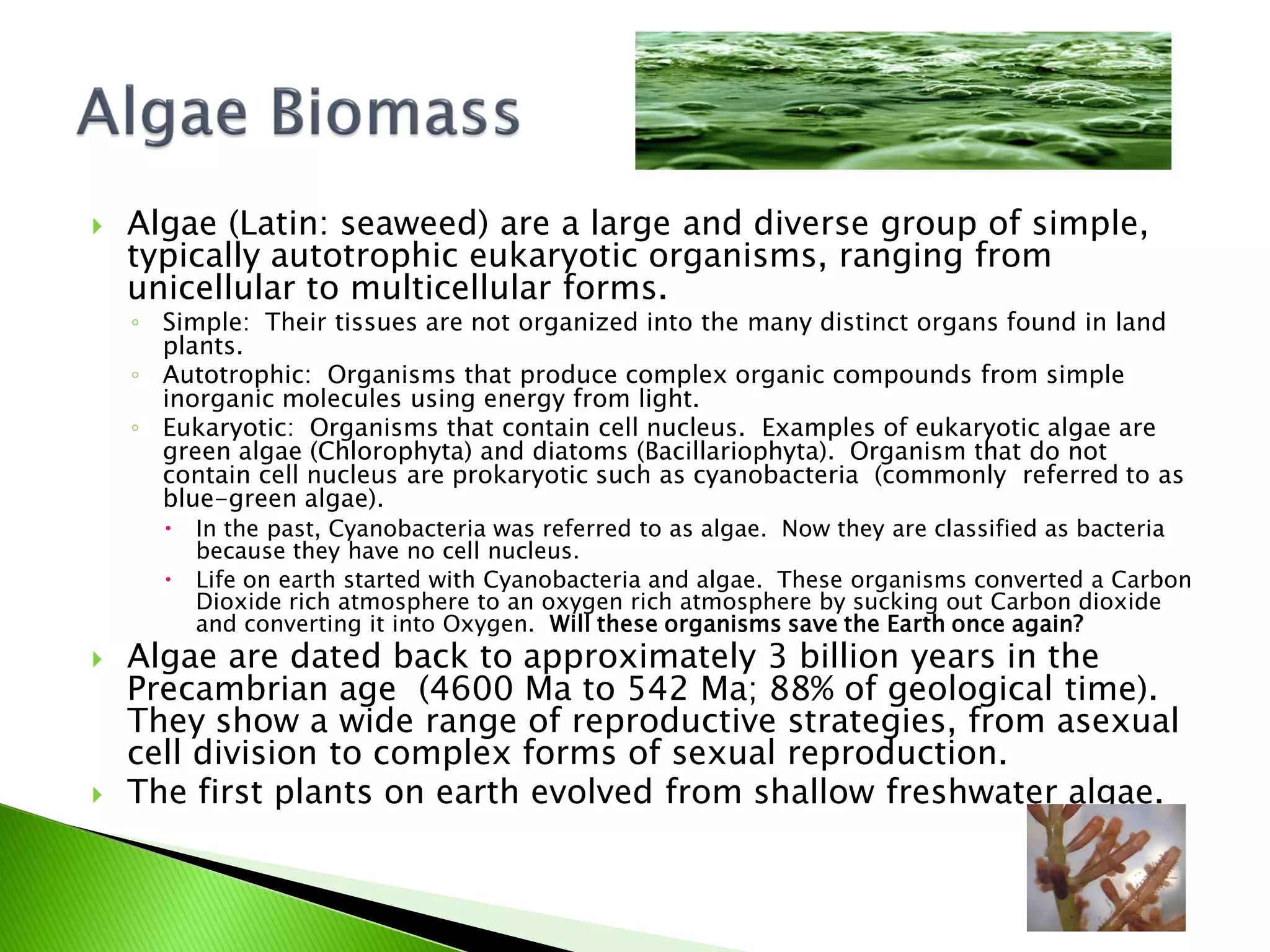    Algae (Latin: seaweed) are a large and diverse group of simple,
    typically autotrophic eukaryotic organisms, ranging from
    unicellular to multicellular forms.
    ◦ Simple: Their tissues are not organized into the many distinct organs found in land
      plants.
    ◦ Autotrophic: Organisms that produce complex organic compounds from simple
      inorganic molecules using energy from light.
    ◦ Eukaryotic: Organisms that contain cell nucleus. Examples of eukaryotic algae are
      green algae (Chlorophyta) and diatoms (Bacillariophyta). Organism that do not
      contain cell nucleus are prokaryotic such as cyanobacteria (commonly referred to as
      blue-green algae).
         In the past, Cyanobacteria was referred to as algae. Now they are classified as bacteria
          because they have no cell nucleus.
         Life on earth started with Cyanobacteria and algae. These organisms converted a Carbon
          Dioxide rich atmosphere to an oxygen rich atmosphere by sucking out Carbon dioxide
          and converting it into Oxygen. Will these organisms save the Earth once again?
   Algae are dated back to approximately 3 billion years in the
    Precambrian age (4600 Ma to 542 Ma; 88% of geological time).
    They show a wide range of reproductive strategies, from asexual
    cell division to complex forms of sexual reproduction.
   The first plants on earth evolved from shallow freshwater algae.
 