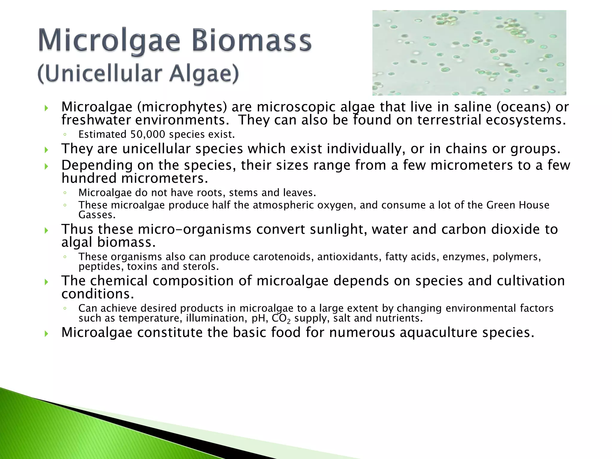    Microalgae (microphytes) are microscopic algae that live in saline (oceans) or
    freshwater environments. They can also be found on terrestrial ecosystems.
    ◦   Estimated 50,000 species exist.
   They are unicellular species which exist individually, or in chains or groups.
   Depending on the species, their sizes range from a few micrometers to a few
    hundred micrometers.
    ◦   Microalgae do not have roots, stems and leaves.
    ◦   These microalgae produce half the atmospheric oxygen, and consume a lot of the Green House
        Gasses.
   Thus these micro-organisms convert sunlight, water and carbon dioxide to
    algal biomass.
    ◦   These organisms also can produce carotenoids, antioxidants, fatty acids, enzymes, polymers,
        peptides, toxins and sterols.
   The chemical composition of microalgae depends on species and cultivation
    conditions.
    ◦   Can achieve desired products in microalgae to a large extent by changing environmental factors
        such as temperature, illumination, pH, CO2 supply, salt and nutrients.
   Microalgae constitute the basic food for numerous aquaculture species.
 