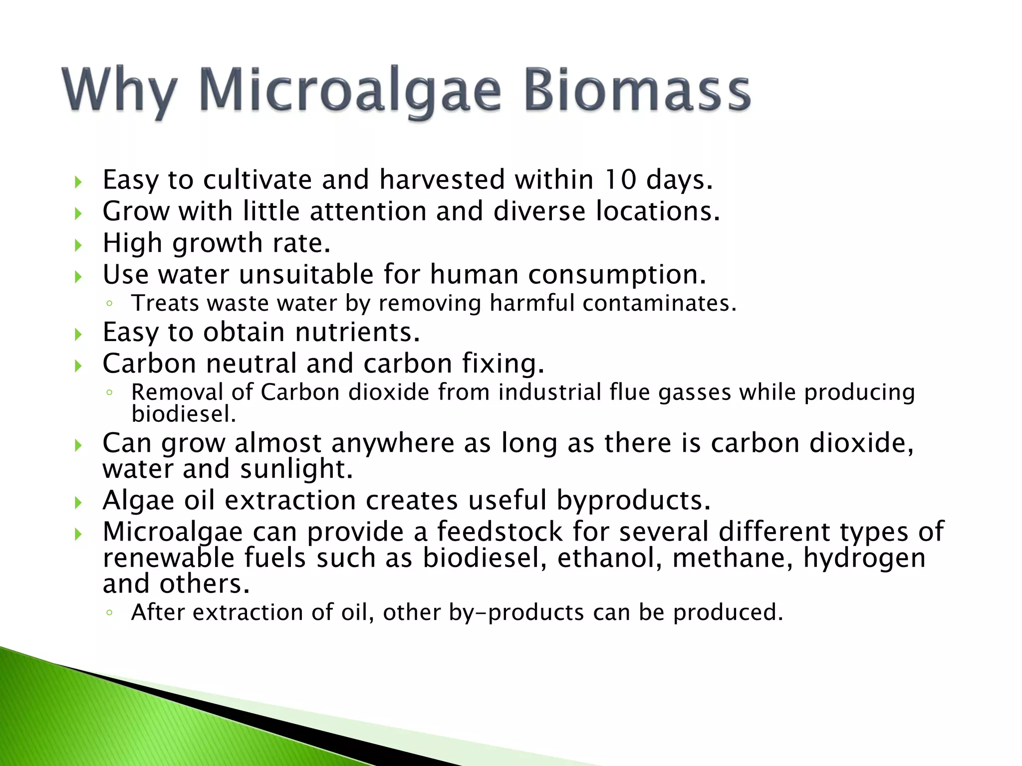    Easy to cultivate and harvested within 10 days.
   Grow with little attention and diverse locations.
   High growth rate.
   Use water unsuitable for human consumption.
    ◦ Treats waste water by removing harmful contaminates.
   Easy to obtain nutrients.
   Carbon neutral and carbon fixing.
    ◦ Removal of Carbon dioxide from industrial flue gasses while producing
      biodiesel.
   Can grow almost anywhere as long as there is carbon dioxide,
    water and sunlight.
   Algae oil extraction creates useful byproducts.
   Microalgae can provide a feedstock for several different types of
    renewable fuels such as biodiesel, ethanol, methane, hydrogen
    and others.
    ◦ After extraction of oil, other by-products can be produced.
 