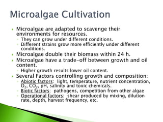    Microalgae are adapted to scavenge their
    environments for resources.
    ◦ They can grow under different conditions.
    ◦ Different strains grow more efficiently under different
      conditions.
   Microalgae double their biomass within 24 h.
   Microalgae have a trade-off between growth and oil
    content.
    ◦ Higher growth results lower oil content.
   Several Factors controlling growth and composition:
    ◦ Abiotic factors: light, temperature, nutrient concentration,
      O2, CO2, pH, salinity and toxic chemicals.
    ◦ Biotic factors: pathogens, competition from other algae
    ◦ Operational factors: shear produced by mixing, dilution
      rate, depth, harvest frequency, etc.
 
