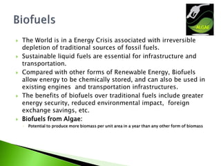    The World is in a Energy Crisis associated with irreversible
    depletion of traditional sources of fossil fuels.
   Sustainable liquid fuels are essential for infrastructure and
    transportation.
   Compared with other forms of Renewable Energy, Biofuels
    allow energy to be chemically stored, and can also be used in
    existing engines and transportation infrastructures.
   The benefits of biofuels over traditional fuels include greater
    energy security, reduced environmental impact, foreign
    exchange savings, etc.
   Biofuels from Algae:
    ◦   Potential to produce more biomass per unit area in a year than any other form of biomass
 