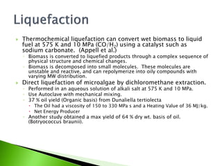    Thermochemical liquefaction can convert wet biomass to liquid
    fuel at 575 K and 10 MPa (CO/H2) using a catalyst such as
    sodium carbonate. (Appell et al.)
    ◦ Biomass is converted to liquefied products through a complex sequence of
      physical structure and chemical changes.
    ◦ Biomass is decomposed into small molecules. These molecules are
      unstable and reactive, and can repolymerize into oily compounds with
      varying MW distribution.
   Direct liquefaction of microalgae by dichloromethane extraction.
    ◦ Performed in an aqueous solution of alkali salt at 575 K and 10 MPa.
    ◦ Use Autoclave with mechanical mixing.
    ◦ 37 % oil yield (Organic basis) from Dunaliella tertiolecta
       The Oil had a viscosity of 150 to 330 MPa s and a Heating Value of 36 MJ/kg.
       Net Energy Producer
    ◦ Another study obtained a max yield of 64 % dry wt. basis of oil.
      (Botryococcus braunii).
 