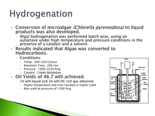    Conversion of microalgae (Chlorella pyrenoidosa) to liquid
    products was also developed.
    ◦ Algal hydrogenation was performed batch wise, using an
      autoclave under high temperature and pressure conditions in the
      presence of a catalyst and a solvent.
   Results indicated that Algae was converted to
    Hydrocarbons.
    ◦ Conditions:
         Temp: 400-430 Celsius
         Retention Time: 200 min
         Pressure: 1000-2250 Psig
         Catalyst: Cobalt Molybdate
   Oil Yields of 46.7 wt% achieved.
    ◦ 10 wt% liquid and 34 wt% HC rich gas obtained.
         Higher temperature and time resulted in higher yield.
         Max yield at pressure of 1200 Psig
 