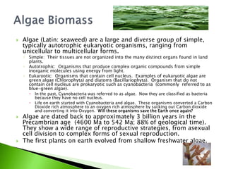    Algae (Latin: seaweed) are a large and diverse group of simple,
    typically autotrophic eukaryotic organisms, ranging from
    unicellular to multicellular forms.
    ◦ Simple: Their tissues are not organized into the many distinct organs found in land
      plants.
    ◦ Autotrophic: Organisms that produce complex organic compounds from simple
      inorganic molecules using energy from light.
    ◦ Eukaryotic: Organisms that contain cell nucleus. Examples of eukaryotic algae are
      green algae (Chlorophyta) and diatoms (Bacillariophyta). Organism that do not
      contain cell nucleus are prokaryotic such as cyanobacteria (commonly referred to as
      blue-green algae).
         In the past, Cyanobacteria was referred to as algae. Now they are classified as bacteria
          because they have no cell nucleus.
         Life on earth started with Cyanobacteria and algae. These organisms converted a Carbon
          Dioxide rich atmosphere to an oxygen rich atmosphere by sucking out Carbon dioxide
          and converting it into Oxygen. Will these organisms save the Earth once again?
   Algae are dated back to approximately 3 billion years in the
    Precambrian age (4600 Ma to 542 Ma; 88% of geological time).
    They show a wide range of reproductive strategies, from asexual
    cell division to complex forms of sexual reproduction.
   The first plants on earth evolved from shallow freshwater algae.
 