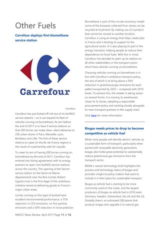 NNFCC News Review, April 2017 Page 11 of 16
Other Fuels
Carrefour deploys first biomethane
service station
Carrefour
Carrefour has just kicked off roll-out of its bioNGV
service stations – so it can expand its fleet of
vehicles running on biomethane. Its aim before
the end of 2017 is to have 9 service stations so
that 200 lorries can make clean, silent deliveries to
250 urban stores in Paris, Marseille, Lyon,
Bordeaux and Lille. The first of these service
stations to open (in the Ile-de-France region) is
the result of a partnership with Air Liquide.
To meet its aim of having 200 lorries running on
biomethane by the end of 2017, Carrefour has
entered into listing agreements with its energy
partners to open nine bioNGV service stations
across the country. The opening of the Servon
service station (in the Seine-et-Marne
département) near the Brie-Comte-Robert
logistics hub is the first stage of this ambitious
initiative aimed at delivering goods to France's
major urban areas.
Lorries running on this type of biofuel have
excellent environmental performance: a 75%
reduction in CO2 emissions, no fine-particle
emissions and a 50% reduction in noise pollution.
Biomethane is part of the circular economy model:
some of the biowaste collected from stores can be
recycled at local level. By making use of a product
that cannot be moved to another location,
Carrefour is using an energy that helps create jobs
in France and is lending its support to the
agricultural sector. It is also playing its part in the
energy transition, helping people to reduce their
dependence on fossil fuels. With this in mind,
Carrefour has decided to open up its stations to
all other stakeholders in the transport sector
which have vehicles running on biomethane.
Choosing vehicles running on biomethane is in
line with Carrefour's ambitious transport policy,
the aim of which is to bring about a 30%
reduction in greenhouse gas emissions for each
pallet transported by 2025 – compared with 2010
levels. To achieve this, the retailer is taking action
on several fronts: it is moving its warehouses
closer to its stores, adopting a responsible
procurement policy and working closely alongside
its main transport partners in the supply chain.
Click here for more information.
Biogas needs prices to drop to become
competitive as vehicle fuel
While most people will identify electric vehicles as
a sustainable form of transport, particularly when
paired with renewable electricity generation,
biogas also holds great potential to substantially
reduce greenhouse gas emissions from the
transport sector.
IRENA’s newest technology brief highlights the
process and technology status of biogas and
provides insight to policy makers that want to
include it in their plans for sustainable transport.
Biogas as vehicle fuel is starting to be more
commonly used on the roads, and the largest
producers of biogas as vehicle fuel in 2016 were
Germany, Sweden, Switzerland, the UK and the US.
Globally there’s an estimated 500 plants that
produce biogas and upgrade it to natural gas.
 
