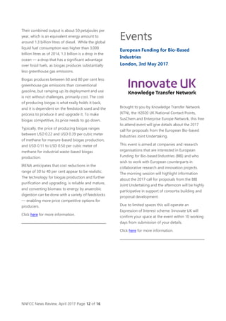 NNFCC News Review, April 2017 Page 12 of 16
Their combined output is about 50 petajoules per
year, which is an equivalent energy amount to
around 1.3 billion litres of diesel. While the global
liquid fuel consumption was higher than 3,000
billion litres as of 2014, 1.3 billion is a drop in the
ocean — a drop that has a significant advantage
over fossil fuels, as biogas produces substantially
less greenhouse gas emissions.
Biogas produces between 60 and 80 per cent less
greenhouse gas emissions than conventional
gasoline, but ramping up its deployment and use
is not without challenges, primarily cost. The cost
of producing biogas is what really holds it back,
and it is dependent on the feedstock used and the
process to produce it and upgrade it. To make
biogas competitive, its price needs to go down.
Typically, the price of producing biogas ranges
between USD 0.22 and USD 0.39 per cubic meter
of methane for manure-based biogas production,
and USD 0.11 to USD 0.50 per cubic meter of
methane for industrial waste-based biogas
production.
IRENA anticipates that cost reductions in the
range of 30 to 40 per cent appear to be realistic.
The technology for biogas production and further
purification and upgrading, is reliable and mature,
and converting biomass to energy by anaerobic
digestion can be done with a variety of feedstocks
— enabling more price competitive options for
producers.
Click here for more information.
Events
European Funding for Bio-Based
Industries
London, 3rd May 2017
Brought to you by Knowledge Transfer Network
(KTN), the H2020 UK National Contact Points,
SusChem and Enterprise Europe Network, this free
to attend event will give details about the 2017
call for proposals from the European Bio-based
Industries Joint Undertaking.
This event is aimed at companies and research
organisations that are interested in European
Funding for Bio-based Industries (BBI) and who
wish to work with European counterparts in
collaborative research and innovation projects.
The morning session will highlight information
about the 2017 call for proposals from the BBI
Joint Undertaking and the afternoon will be highly
participative in support of consortia building and
proposal development.
Due to limited spaces this will operate an
Expression of Interest scheme: Innovate UK will
confirm your space at the event within 10 working
days from submission of your details.
Click here for more information.
 