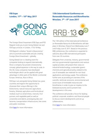 NNFCC News Review, April 2017 Page 13 of 16
FDI Expo
London, 17th
– 18th
May 2017
The Foreign Direct Investment (FDI) Expo and FDI
Magnet invite you to join Going Global Live and
FDI Expo at ExCeL in London, 17 & 18 May.
FDI Magnet’s initiative “Invest in Bioeconomy”
aims to promote sustainable and job-creating
Foreign Direct Investment – globally.
Going Global Live is a leading event for
companies looking to expand internationally.
Once a company has proved a bioeconomy
concept, global expansion is the way to scale. In
the UK, many companies have developed
technologies which can be applied with great
advantage in other parts of the World: continental
Europe, Americas, Asia or Africa.
FDI Expo runs alongside Going Global Live, gives
countries and regions the opportunity to
showcase their unique offerings in the
bioeconomy: natural resources (agriculture,
forestry, fisheries) agriculture and horticultural
residues (such as cereal straws, manures, fruit
pomace, and vegetable peel) as well as:
universities and talents, prototyping labs and
factories, transportation infrastructures, free zones
and public incentives.
Click here for more information.
13th International Conference on
Renewable Resources and Biorefineries
Wroclaw, 7th
– 9th
June 2017
The 13th edition of the International Conference
on Renewable Resources & Biorefineries will take
place in Wroclaw, Poland from Wednesday June 7
until Friday June 9, 2017. Based on the previous
RRB conferences, this conference is expected to
welcome about 400 international participants
from over 30 countries.
Delegates from university, industry, governmental
and non-governmental organisations and venture
capital providers will present their views on
industrial biotechnology, sustainable (green)
chemistry and agricultural policy related to the
use of renewable raw materials for non-food
applications and energy supply. The conference
further aims at providing an overview of the
scientific, technical, economic, environmental and
social issues of renewable resources and
biorefineries in order to give an impetus to the
biobased economy and to present new
developments in this area.
The conference will provide a forum for leading
political, corporate, academic and financial people
to discuss recent developments and set up
collaborations.
Click here for more information.
 