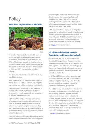 NNFCC News Review, April 2017 Page 4 of 16
Policy
Palm oil to be phased out of Biofuels?
Flickr
To counter the impact of unsustainable palm oil
production, such as deforestation and habitat
degradation, particularly in South-East Asia, the
EU should introduce a single certification scheme
for palm oil entering the EU market and phase out
the use of vegetable oils that drive deforestation
by 2020, say MEPs in a resolution voted on
Tuesday.
The resolution was approved by 640 votes to 18,
with 28 abstentions.
MEPs note that 46% of the palm oil imported by
the EU is used to produce biofuels, requiring the
use of about one million hectares of tropical soils.
They call on the Commission to take measures to
phase out the use of vegetable oils that drive
deforestation, including palm oil, as a component
of biofuels, preferably by 2020.
MEPs note that various voluntary certification
schemes promote the sustainable cultivation of
palm oil. However, their standards are open to
criticism and are confusing for consumers, they
say. They advocate a single certification scheme to
guarantee that only sustainably produced palm oil
enters the EU market.
They also call on the EU to introduce sustainability
criteria for palm oil and products containing palm
oil entering the EU market. The Commission
should improve the traceability of palm oil
imported into the EU and should consider
applying different customs duty schemes that
reflect real costs more accurately until the single
certification scheme takes effect.
MEPs also stress that a large part of the global
production of palm oil is in breach of fundamental
human rights and adequate social standards. It
frequently uses child labour, and there are many
land conflicts between local and indigenous
communities and palm oil concession holders.
Click here for more information.
US tables anti-dumping duty on
Argentinian and Indonesian biofuels
AHDB reports that The US National Biodiesel
Board (NBB) has petitioned the government to
impose anti-dumping duties on biodiesel imports
from Argentina and Indonesia. The trade group
claims that cheaper biodiesel imports from these
countries has undercut domestic producers and
taken their market share.
In 2015 and 2016, imports from Argentina and
Indonesia comprised 76% and 79% of total US
biodiesel imports respectively. Since 2014, the
amount of biodiesel imported from these
countries has more than quadrupled.
The NBB’s request comes at a time when there is
already uncertainty around US biofuel policy. If
anti-dumping duties are applied, domestic
biodiesel output could receive a boost and
increase demand for soya oil (the main vegetable
oil used in US biodiesel production). The executive
director of the Indonesian Vegetable Oil Refiners
Association has stated that if the duties are
enforced, there could be a “significant drop” in
Indonesia’s biodiesel exports.
Click here for more information.
 