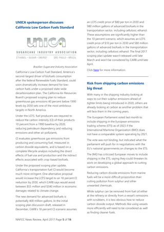 NNFCC News Review, April 2017 Page 5 of 16
UNICA spokesperson discusses
California Low Carbon Fuels Standard
Brazilian Sugarcane Industry Association
California’s Low Carbon Fuel Standard, America’s
second-largest driver of biofuels consumption
after the federal Renewable Fuels Standard, could
soon dramatically increase demand for low-
carbon fuels under a proposed state-wide
decarbonization plan. The California Air Resources
Board’s proposed scoping plan to reduce
greenhouse gas emissions 40 percent below 1990
levels by 2030 sets one of the most ambitious
targets in North America.
Under the LCFS, fuel producers are required to
reduce the carbon intensity (CI) of their products
10 percent from a 1990 baseline by 2020,
reducing petroleum dependency and reducing
emissions and other air pollutants.
CI evaluates greenhouse gas emissions from
producing and consuming fuel, measured in
carbon dioxide equivalents, and is based on a
complete lifecycle analysis including the direct
effects of fuel use and production and the indirect
effects associated with crop-based biofuels.
Under the proposed scoping plan update,
California’s transportation fuel CI would become
much more stringent. One alternative proposal
would increase the LCFS target to an 18 percent CI
reduction by 2030, which CARB says would avoid
between $55 million and $340 million in economic
damages related to climate change.
The new demand for advanced biofuels is
potentially 400 million gallons. In the initial
scoping plan discussion draft, released in
December, CARB’s 18 percent CI scenario assumes
an LCFS credit price of $80 per ton in 2030 and
980 million gallons of advanced biofuels in the
transportation sector, including cellulosic ethanol.
These assumptions are significantly higher than
the 10 percent scenario, which assumes an LCFS
credit price of $10 per ton in 2030 and 580 million
gallons of advanced biofuels in the transportation
sector, including cellulosic ethanol. The final 2017
scoping plan update wasn’t released until late
March and won’t be considered by CARB until late
April.
Click here for more information.
Risk from shipping carbon emissions
big threat
With many in the shipping industry looking at
ways to cut their sulphur emissions ahead of
tighter limits being introduced in 2020, others are
already looking at carbon as another problem that
will face them in the coming years.
The European Parliament voted last month to
include shipping in the European emissions
trading scheme (ETS) as of 2023 if the
International Maritime Organization (IMO) does
not have a comparable system operating by 2021.
The vote was not binding, but indicated what the
parliament will push for in negotiations with the
EU's national governments on changes to the ETS.
The IMO has criticized European moves to include
shipping in the ETS, saying they could threaten its
work on developing a global approach to cutting
carbon emissions.
Reducing carbon dioxide emissions from marine
fuels will be a more difficult proposition than
cutting pollution from sulphur and other
unwanted chemicals.
While sulphur can be removed from fuel oil either
at the refinery or directly from a vessel's emissions
with scrubbers, it is less obvious how to reduce
carbon dioxide output. Methods like using vessels
more efficiently will need to be considered as well
as finding cleaner fuels.
 