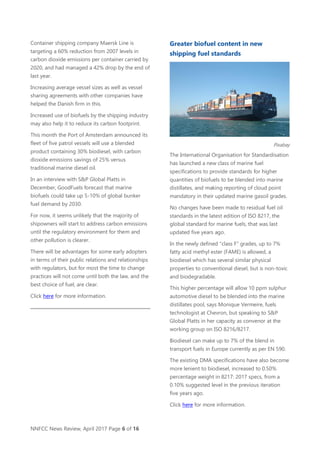 NNFCC News Review, April 2017 Page 6 of 16
Container shipping company Maersk Line is
targeting a 60% reduction from 2007 levels in
carbon dioxide emissions per container carried by
2020, and had managed a 42% drop by the end of
last year.
Increasing average vessel sizes as well as vessel
sharing agreements with other companies have
helped the Danish firm in this.
Increased use of biofuels by the shipping industry
may also help it to reduce its carbon footprint.
This month the Port of Amsterdam announced its
fleet of five patrol vessels will use a blended
product containing 30% biodiesel, with carbon
dioxide emissions savings of 25% versus
traditional marine diesel oil.
In an interview with S&P Global Platts in
December, GoodFuels forecast that marine
biofuels could take up 5-10% of global bunker
fuel demand by 2030.
For now, it seems unlikely that the majority of
shipowners will start to address carbon emissions
until the regulatory environment for them and
other pollution is clearer.
There will be advantages for some early adopters
in terms of their public relations and relationships
with regulators, but for most the time to change
practices will not come until both the law, and the
best choice of fuel, are clear.
Click here for more information.
Greater biofuel content in new
shipping fuel standards
Pixabay
The International Organisation for Standardisation
has launched a new class of marine fuel
specifications to provide standards for higher
quantities of biofuels to be blended into marine
distillates, and making reporting of cloud point
mandatory in their updated marine gasoil grades.
No changes have been made to residual fuel oil
standards in the latest edition of ISO 8217, the
global standard for marine fuels, that was last
updated five years ago.
In the newly defined “class F” grades, up to 7%
fatty acid methyl ester (FAME) is allowed, a
biodiesel which has several similar physical
properties to conventional diesel, but is non-toxic
and biodegradable.
This higher percentage will allow 10 ppm sulphur
automotive diesel to be blended into the marine
distillates pool, says Monique Vermeire, fuels
technologist at Chevron, but speaking to S&P
Global Platts in her capacity as convenor at the
working group on ISO 8216/8217.
Biodiesel can make up to 7% of the blend in
transport fuels in Europe currently as per EN 590.
The existing DMA specifications have also become
more lenient to biodiesel, increased to 0.50%
percentage weight in 8217: 2017 specs, from a
0.10% suggested level in the previous iteration
five years ago.
Click here for more information.
 
