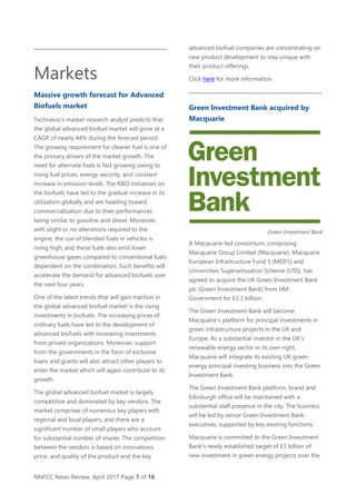 NNFCC News Review, April 2017 Page 7 of 16
Markets
Massive growth forecast for Advanced
Biofuels market
Technavio’s market research analyst predicts that
the global advanced biofuel market will grow at a
CAGR of nearly 44% during the forecast period.
The growing requirement for cleaner fuel is one of
the primary drivers of the market growth. The
need for alternate fuels is fast growing owing to
rising fuel prices, energy security, and constant
increase in emission levels. The R&D initiatives on
the biofuels have led to the gradual increase in its
utilization globally and are heading toward
commercialization due to their performances
being similar to gasoline and diesel. Moreover,
with slight or no alterations required to the
engine, the use of blended fuels in vehicles is
rising high, and these fuels also emit lower
greenhouse gases compared to conventional fuels
dependent on the combination. Such benefits will
accelerate the demand for advanced biofuels over
the next four years.
One of the latest trends that will gain traction in
the global advanced biofuel market is the rising
investments in biofuels. The increasing prices of
ordinary fuels have led to the development of
advanced biofuels with increasing investments
from private organizations. Moreover, support
from the governments in the form of exclusive
loans and grants will also attract other players to
enter the market which will again contribute to its
growth.
The global advanced biofuel market is largely
competitive and dominated by key vendors. The
market comprises of numerous key players with
regional and local players, and there are a
significant number of small players who account
for substantial number of shares. The competition
between the vendors is based on innovations,
price, and quality of the product and the key
advanced biofuel companies are concentrating on
new product development to stay unique with
their product offerings.
Click here for more information.
Green Investment Bank acquired by
Macquarie
Green Investment Bank
A Macquarie-led consortium, comprising
Macquarie Group Limited (Macquarie), Macquarie
European Infrastructure Fund 5 (MEIF5) and
Universities Superannuation Scheme (USS), has
agreed to acquire the UK Green Investment Bank
plc (Green Investment Bank) from HM
Government for £2.3 billion.
The Green Investment Bank will become
Macquarie’s platform for principal investments in
green infrastructure projects in the UK and
Europe. As a substantial investor in the UK’s
renewable energy sector in its own right,
Macquarie will integrate its existing UK green
energy principal investing business into the Green
Investment Bank.
The Green Investment Bank platform, brand and
Edinburgh office will be maintained with a
substantial staff presence in the city. The business
will be led by senior Green Investment Bank
executives, supported by key existing functions.
Macquarie is committed to the Green Investment
Bank’s newly established target of £3 billion of
new investment in green energy projects over the
 