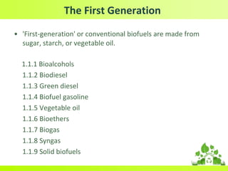 The First Generation
• 'First-generation' or conventional biofuels are made from
sugar, starch, or vegetable oil.
1.1.1 Bioalcohols
1.1.2 Biodiesel
1.1.3 Green diesel
1.1.4 Biofuel gasoline
1.1.5 Vegetable oil
1.1.6 Bioethers
1.1.7 Biogas
1.1.8 Syngas
1.1.9 Solid biofuels
 