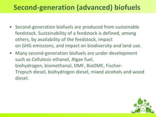 Second-generation (advanced) biofuels
• Second-generation biofuels are produced from sustainable
feedstock. Sustainability of a feedstock is defined, among
others, by availability of the feedstock, impact
on GHG emissions, and impact on biodiversity and land use.
• Many second-generation biofuels are under development
such as Cellulosic ethanol, Algae fuel,
biohydrogen, biomethanol, DMF, BioDME, Fischer-
Tropsch diesel, biohydrogen diesel, mixed alcohols and wood
diesel.
 