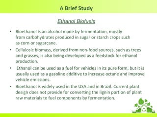 A Brief Study
Ethanol Biofuels
• Bioethanol is an alcohol made by fermentation, mostly
from carbohydrates produced in sugar or starch crops such
as corn or sugarcane.
• Cellulosic biomass, derived from non-food sources, such as trees
and grasses, is also being developed as a feedstock for ethanol
production.
• Ethanol can be used as a fuel for vehicles in its pure form, but it is
usually used as a gasoline additive to increase octane and improve
vehicle emissions.
• Bioethanol is widely used in the USA and in Brazil. Current plant
design does not provide for converting the lignin portion of plant
raw materials to fuel components by fermentation.
 