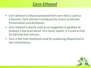 Corn Ethanol
• Corn ethanol is ethanol produced from corn that is used as
a biomass. Corn ethanol is produced by means of ethanol
fermentation and distillation.
• Corn ethanol is mainly used as an oxygenate in gasoline to
produce a low-level blend. To a lesser extent, it is used as fuel
for E85 flex-fuel vehicles.
• Corn is the main feedstock used for producing ethanol fuel in
the United States.
 