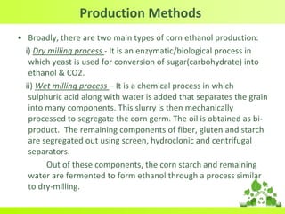 Production Methods
• Broadly, there are two main types of corn ethanol production:
i) Dry milling process - It is an enzymatic/biological process in
which yeast is used for conversion of sugar(carbohydrate) into
ethanol & CO2.
ii) Wet milling process – It is a chemical process in which
sulphuric acid along with water is added that separates the grain
into many components. This slurry is then mechanically
processed to segregate the corn germ. The oil is obtained as bi-
product. The remaining components of fiber, gluten and starch
are segregated out using screen, hydroclonic and centrifugal
separators.
Out of these components, the corn starch and remaining
water are fermented to form ethanol through a process similar
to dry-milling.
 