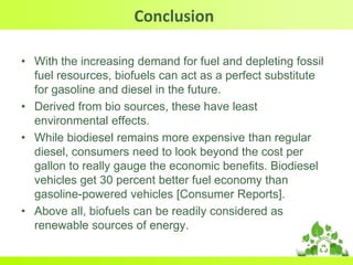 Conclusion
• With the increasing demand for fuel and depleting fossil
fuel resources, biofuels can act as a perfect substitute
for gasoline and diesel in the future.
• Derived from bio sources, these have least
environmental effects.
• While biodiesel remains more expensive than regular
diesel, consumers need to look beyond the cost per
gallon to really gauge the economic benefits. Biodiesel
vehicles get 30 percent better fuel economy than
gasoline-powered vehicles [Consumer Reports].
• Above all, biofuels can be readily considered as
renewable sources of energy.
 