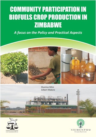 COMMUNITY PARTICIPATION IN
     BIOFUELS CROP PRODUCTION IN
              ZIMBABWE
              A focus on the Policy and Practical Aspects




                               Shamiso Mtisi
                               Gilbert Makore




Zimbabwe Environmental
Law Association (ZELA)
 