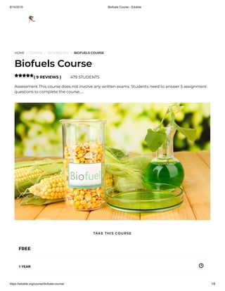 8/14/2019 Biofuels Course - Edukite
https://edukite.org/course/biofuels-course/ 1/8
HOME / COURSE / TECHNOLOGY / BIOFUELS COURSE
Biofuels Course
( 9 REVIEWS ) 479 STUDENTS
Assessment This course does not involve any written exams. Students need to answer 5 assignment
questions to complete the course, …

FREE
1 YEAR
TAKE THIS COURSE
 