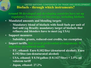 Biofuels - through which instruments?
Around 50 developed and developing countries have set up
regulatory frameworks on bio-energy, including biofuels
• Mandated amounts and blending targets
– Mandatory blend of biofuels with fossil fuels per unit of
fuel sold (eg Brazil); mandatory target of biofuels that
refiners and blenders have to meet (eg USA)
• Support measures
– Subsidies, grants, reduced-cost credits, tax exemption
• Import tariffs. But several preferential arrangements 
duty-free or reduced tariffs
– EU, ethanol: Euro 0.102/liter (denatured alcohol); Euro
0.192/litee (un-denaturated alcohol)
– USA, ethanol: $ 0.54/gallon ($ 0.1427/liter) + 2.5% ad
valorem tariff
– Japan, ethanol: 27.2%
 