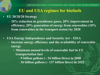EU and USA regimes for biofuels
• EU 20/20/20 Strategy
– 20% reduction in greenhouse gases, 20% improvement in
efficiency, 20% generation of energy from renewables (10%
from renewables in the transport sector) by 2020
• USA Energy Independence and Security Act – EISA
– Increase energy efficiency and the availability of renewable
energy
• Minimum annual levels of renewable fuel in US
transportation fuel
– 9 billion gallons (~ 34 billion litres) in 2008
– 36 billion gallons (~ 137 billion litres) in 2022
 