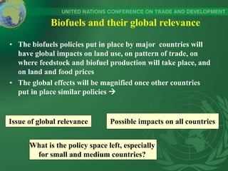 Biofuels and their global relevance
• The biofuels policies put in place by major countries will
have global impacts on land use, on pattern of trade, on
where feedstock and biofuel production will take place, and
on land and food prices
• The global effects will be magnified once other countries
put in place similar policies 
Issue of global relevance Possible impacts on all countries
What is the policy space left, especially
for small and medium countries?
 