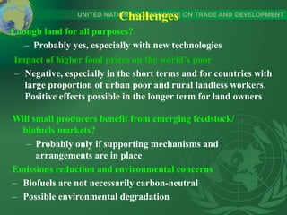Challenges
Enough land for all purposes?
– Probably yes, especially with new technologies
Impact of higher food prices on the world’s poor
– Negative, especially in the short terms and for countries with
large proportion of urban poor and rural landless workers.
Positive effects possible in the longer term for land owners
Will small producers benefit from emerging feedstock/
biofuels markets?
– Probably only if supporting mechanisms and
arrangements are in place
Emissions reduction and environmental concerns
– Biofuels are not necessarily carbon-neutral
– Possible environmental degradation
 