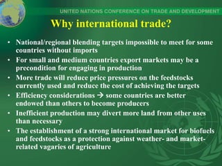 Why international trade?
• National/regional blending targets impossible to meet for some
countries without imports
• For small and medium countries export markets may be a
precondition for engaging in production
• More trade will reduce price pressures on the feedstocks
currently used and reduce the cost of achieving the targets
• Efficiency considerations  some countries are better
endowed than others to become producers
• Inefficient production may divert more land from other uses
than necessary
• The establishment of a strong international market for biofuels
and feedstocks as a protection against weather- and market-
related vagaries of agriculture
 