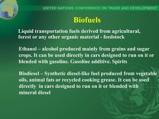 Biofuels
Liquid transportation fuels derived from agricultural,
forest or any other organic material - feedstock
Ethanol – alcohol produced mainly from grains and sugar
crops. It can be used directly in cars designed to run on it or
blended with gasoline. Gasoline additive. Spirits
Biodiesel – Synthetic diesel-like fuel produced from vegetable
oils, animal fats or recycled cooking grease. It can be used
directly in cars designed to run on it or blended with
mineral diesel
 