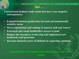 But….
Unrestricted biofuels trade could also have very negative
consequences:
• Expand feedstock production towards environmentally
sensitive areas
• Over-exploitation and mining of sources (soil and water)
• Encroach into small landholders access to land
• Reduce the incentives to develop and implement new
feedstocks and processes
• Increase domestic price of biofuels in exporting countries
Significant environmental, budgetary and social
losses
 