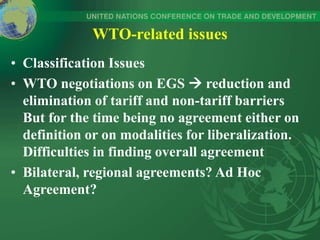 WTO-related issues
• Classification Issues
• WTO negotiations on EGS  reduction and
elimination of tariff and non-tariff barriers
But for the time being no agreement either on
definition or on modalities for liberalization.
Difficulties in finding overall agreement
• Bilateral, regional agreements? Ad Hoc
Agreement?
 
