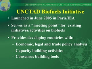 UNCTAD Biofuels Initiative
• Launched in June 2005 in Paris/IEA
• Serves as a “meeting point” for existing
initiatives/activities on biofuels
• Provides developing countries with:
– Economic, legal and trade policy analysis
– Capacity building activities
– Consensus building tools
 