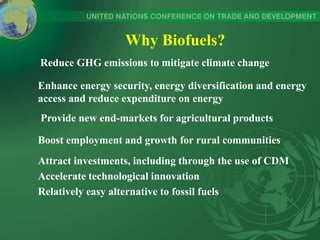 Why Biofuels?
Reduce GHG emissions to mitigate climate change
Enhance energy security, energy diversification and energy
access and reduce expenditure on energy
Attract investments, including through the use of CDM
Accelerate technological innovation
Relatively easy alternative to fossil fuels
Provide new end-markets for agricultural products
Boost employment and growth for rural communities
 