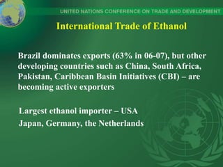 International Trade of Ethanol
Brazil dominates exports (63% in 06-07), but other
developing countries such as China, South Africa,
Pakistan, Caribbean Basin Initiatives (CBI) – are
becoming active exporters
Largest ethanol importer – USA
Japan, Germany, the Netherlands
 