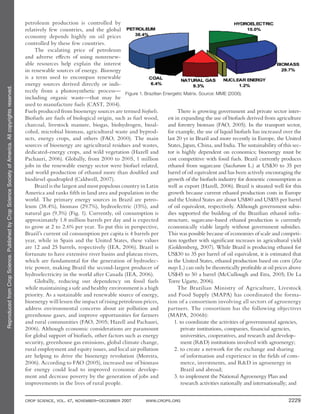 ReproducedfromCropScience.PublishedbyCropScienceSocietyofAmerica.Allcopyrightsreserved.
CROP SCIENCE, VOL. 47, NOVEMBER–DECEMBER 2007 WWW.CROPS.ORG 2229
petroleum production is controlled by
relatively few countries, and the global
economy depends highly on oil prices
controlled by these few countries.
The escalating price of petroleum
and adverse effects of using nonrenew-
able resources help explain the interest
in renewable sources of energy. Bioenergy
is a term used to encompass renewable
energy sources derived directly or indi-
rectly from a photosynthetic process—
including organic waste—that may be
used to manufacture fuels (CAST, 2004).
Fuels produced from bioenergy sources are termed biofuels.
Biofuels are fuels of biological origin, such as fuel wood,
charcoal, livestock manure, biogas, biohydrogen, bioal-
cohol, microbial biomass, agricultural waste and byprod-
ucts, energy crops, and others (FAO, 2000). The main
sources of bioenergy are agricultural residues and wastes,
dedicated-energy crops, and wild vegetation (Hazell and
Pachauri, 2006). Globally, from 2000 to 2005, 1 million
jobs in the renewable energy sector were biofuel related,
and world production of ethanol more than doubled and
biodiesel quadrupled (Caldwell, 2007).
Brazil is the largest and most populous country in Latin
America and ranks fifth in land area and population in the
world. The primary energy sources in Brazil are petro-
leum (38.4%), biomass (29.7%), hydroelectric (15%), and
natural gas (9.3%) (Fig. 1). Currently, oil consumption is
approximately 1.8 million barrels per day and is expected
to grow at 2 to 2.6% per year. To put this in perspective,
Brazil’s current oil consumption per capita is 4 barrels per
year, while in Spain and the United States, these values
are 12 and 25 barrels, respectively (IEA, 2006). Brazil is
fortunate to have extensive river basins and plateau rivers,
which are fundamental for the generation of hydroelec-
tric power, making Brazil the second-largest producer of
hydroelectricity in the world after Canada (IEA, 2006).
Globally, reducing our dependency on fossil fuels
while maintaining a safe and healthy environment is a high
priority. As a sustainable and renewable source of energy,
bioenergy will lessen the impact of rising petroleum prices,
address environmental concerns about air pollution and
greenhouse gases, and improve opportunities for farmers
and rural communities (FAO, 2005; Hazell and Pachauri,
2006). Although economic considerations are paramount
for global support of biofuels, other factors such as energy
security, greenhouse gas emissions, global climate change,
rural employment and equity issues, and local air pollution
are helping to drive the bioenergy revolution (Moreira,
2006). According to FAO (2005), increased use of biomass
for energy could lead to improved economic develop-
ment and decrease poverty by the generation of jobs and
improvements in the lives of rural people.
There is growing government and private sector inter-
est in expanding the use of biofuels derived from agriculture
and forestry biomass (FAO, 2005). In the transport sector,
for example, the use of liquid biofuels has increased over the
last 20 yr in Brazil and more recently in Europe, the United
States, Japan, China, and India. The sustainability of this sec-
tor is highly dependent on economics; bioenergy must be
cost competitive with fossil fuels. Brazil currently produces
ethanol from sugarcane (Saccharum L.) at US$30 to 35 per
barrel of oil equivalent and has been actively encouraging the
growth of the biofuels industry for domestic consumption as
well as export (Hazell, 2006). Brazil is situated well for this
growth because current ethanol production costs in Europe
and the United States are about US$80 and US$55 per barrel
of oil equivalent, respectively. Although government subsi-
dies supported the building of the Brazilian ethanol infra-
structure, sugarcane-based ethanol production is currently
economically viable largely without government subsidies.
This was possible because of economies of scale and competi-
tion together with significant increases in agricultural yield
(Goldemberg, 2007). While Brazil is producing ethanol for
US$30 to 35 per barrel of oil equivalent, it is estimated that
in the United States, ethanol production based on corn (Zea
mays L.) can only be theoretically profitable at oil prices above
US$45 to 50 a barrel (McCullough and Etra, 2005; De La
Torre Ugarte, 2006).
The Brazilian Ministry of Agriculture, Livestock
and Food Supply (MAPA) has coordinated the forma-
tion of a consortium involving all sectors of agroenergy
partners. The consortium has the following objectives
(MAPA, 2006b):
1. to coordinate the activities of governmental agencies,
private institutions, companies, financial agencies,
universities, cooperatives, and research and develop-
ment (R&D) institutions involved with agroenergy;
2. to create a network for the exchange and sharing
of information and experience in the fields of com-
merce, investments, and R&D in agroenergy in
Brazil and abroad;
3. to implement the National Agroenergy Plan and
research activities nationally and internationally; and
Figure 1. Brazilian Energetic Matrix. Source: MME (2006).
 