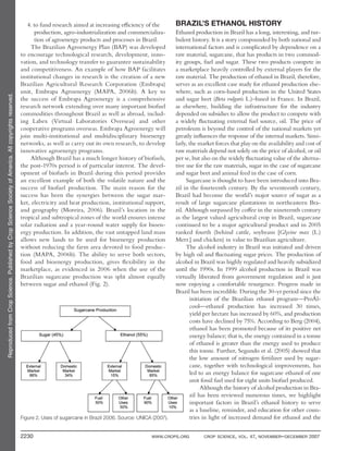 ReproducedfromCropScience.PublishedbyCropScienceSocietyofAmerica.Allcopyrightsreserved.
2230 WWW.CROPS.ORG CROP SCIENCE, VOL. 47, NOVEMBER–DECEMBER 2007
BRAZIL’S ETHANOL HISTORY
Ethanol production in Brazil has a long, interesting, and tur-
bulent history. It is a story compounded by both national and
international factors and is complicated by dependence on a
raw material, sugarcane, that has products in two commod-
ity groups, fuel and sugar. These two products compete in
a marketplace heavily controlled by external players for the
raw material. The production of ethanol in Brazil, therefore,
serves as an excellent case study for ethanol production else-
where, such as corn-based production in the United States
and sugar beet (Beta vulgaris L.)–based in France. In Brazil,
as elsewhere, building the infrastructure for the industry
depended on subsidies to allow the product to compete with
a widely fluctuating external fuel source, oil. The price of
petroleum is beyond the control of the national markets yet
greatly influences the response of the internal markets. Simi-
larly, the market forces that play on the availability and cost of
raw materials depend not solely on the price of alcohol, or oil
per se, but also on the widely fluctuating value of the alterna-
tive use for the raw materials, sugar in the case of sugarcane
and sugar beet and animal feed in the case of corn.
Sugarcane is thought to have been introduced into Bra-
zil in the fourteenth century. By the seventeenth century,
Brazil had become the world’s major source of sugar as a
result of large sugarcane plantations in northeastern Bra-
zil. Although surpassed by coffee in the nineteenth century
as the largest valued agricultural crop in Brazil, sugarcane
continued to be a major agricultural product and in 2005
ranked fourth (behind cattle, soybeans [Glycine max (L.)
Merr.] and chicken) in value to Brazilian agriculture.
The alcohol industry in Brazil was initiated and driven
by high oil and fluctuating sugar prices. The production of
alcohol in Brazil was highly regulated and heavily subsidized
until the 1990s. In 1999 alcohol production in Brazil was
virtually liberated from government regulation and is just
now enjoying a comfortable resurgence. Progress made in
Brazil has been incredible. During the 30-yr period since the
initiation of the Brazilian ethanol program—ProÁl-
cool—ethanol production has increased 30 times,
yield per hectare has increased by 60%, and production
costs have declined by 75%. According to Berg (2004),
ethanol has been promoted because of its positive net
energy balance; that is, the energy contained in a tonne
of ethanol is greater than the energy used to produce
this tonne. Further, Segundo et al. (2005) showed that
the low amount of nitrogen fertilizer used by sugar-
cane, together with technological improvements, has
led to an energy balance for sugarcane ethanol of one
unit fossil fuel used for eight units biofuel produced.
Although the history of alcohol production in Bra-
zil has been reviewed numerous times, we highlight
important factors in Brazil’s ethanol history to serve
as a baseline, reminder, and education for other coun-
tries in light of increased demand for ethanol and the
4. to fund research aimed at increasing efficiency of the
production, agro-industrialization and commercializa-
tion of agroenergy products and processes in Brazil.
The Brazilian Agroenergy Plan (BAP) was developed
to encourage technological research, development, inno-
vation, and technology transfer to guarantee sustainability
and competitiveness. An example of how BAP facilitates
institutional changes in research is the creation of a new
Brazilian Agricultural Research Corporation (Embrapa)
unit, Embrapa Agroenergy (MAPA, 2006b). A key to
the success of Embrapa Agroenergy is a comprehensive
research network extending over many important biofuel
commodities throughout Brazil as well as abroad, includ-
ing Labex (Virtual Laboratories Overseas) and other
cooperative programs overseas. Embrapa Agroenergy will
join multi-institutional and multidisciplinary bioenergy
networks, as well as carry out its own research, to develop
innovative agroenergy programs.
Although Brazil has a much longer history of biofuels,
the post-1970s period is of particular interest. The devel-
opment of biofuels in Brazil during this period provides
an excellent example of both the volatile nature and the
success of biofuel production. The main reason for the
success has been the synergies between the sugar mar-
ket, electricity and heat production, institutional support,
and geography (Moreira, 2006). Brazil’s location in the
tropical and subtropical zones of the world ensures intense
solar radiation and a year-round water supply for bioen-
ergy production. In addition, the vast untapped land mass
allows new lands to be used for bioenergy production
without reducing the farm area devoted to food produc-
tion (MAPA, 2006b). The ability to serve both sectors,
food and bioenergy production, gives flexibility in the
marketplace, as evidenced in 2006 when the use of the
Brazilian sugarcane production was split almost equally
between sugar and ethanol (Fig. 2).
Figure 2. Uses of sugarcane in Brazil 2006. Source: UNICA (2007).
 