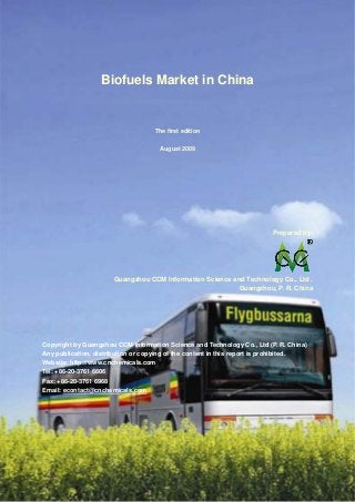 CCMData & Primary Intelligence
Website: http://www.cnchemicals.com Email: econtact@cnchemicals.com
Tel: +86-20-3761 6606 Fax: +86-20-3761 6968
Biofuels Market in China
The first edition
August 2009
Prepared by:
Guangzhou CCM Information Science and Technology Co., Ltd .
Guangzhou, P. R. China
Copyright by Guangzhou CCM Information Science and Technology Co., Ltd (P. R. China)
Any publication, distribution or copying of the content in this report is prohibited.
Website: http://www.cnchemicals.com
Tel: +86-20-3761 6606
Fax: +86-20-3761 6968
Email: econtact@cnchemicals.com
 