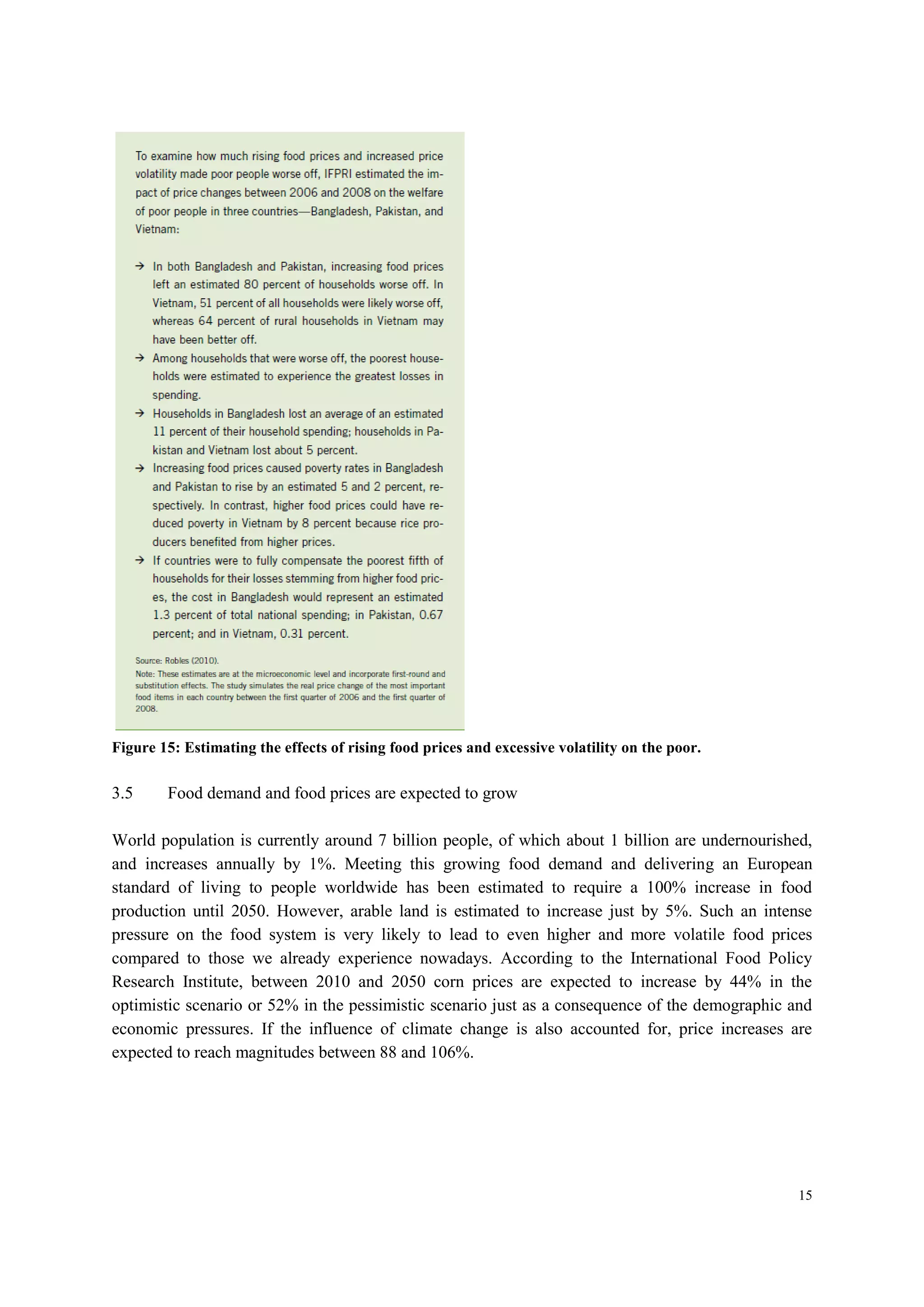 15
Figure 15: Estimating the effects of rising food prices and excessive volatility on the poor.
3.5 Food demand and food prices are expected to grow
World population is currently around 7 billion people, of which about 1 billion are undernourished,
and increases annually by 1%. Meeting this growing food demand and delivering an European
standard of living to people worldwide has been estimated to require a 100% increase in food
production until 2050. However, arable land is estimated to increase just by 5%. Such an intense
pressure on the food system is very likely to lead to even higher and more volatile food prices
compared to those we already experience nowadays. According to the International Food Policy
Research Institute, between 2010 and 2050 corn prices are expected to increase by 44% in the
optimistic scenario or 52% in the pessimistic scenario just as a consequence of the demographic and
economic pressures. If the influence of climate change is also accounted for, price increases are
expected to reach magnitudes between 88 and 106%.
 