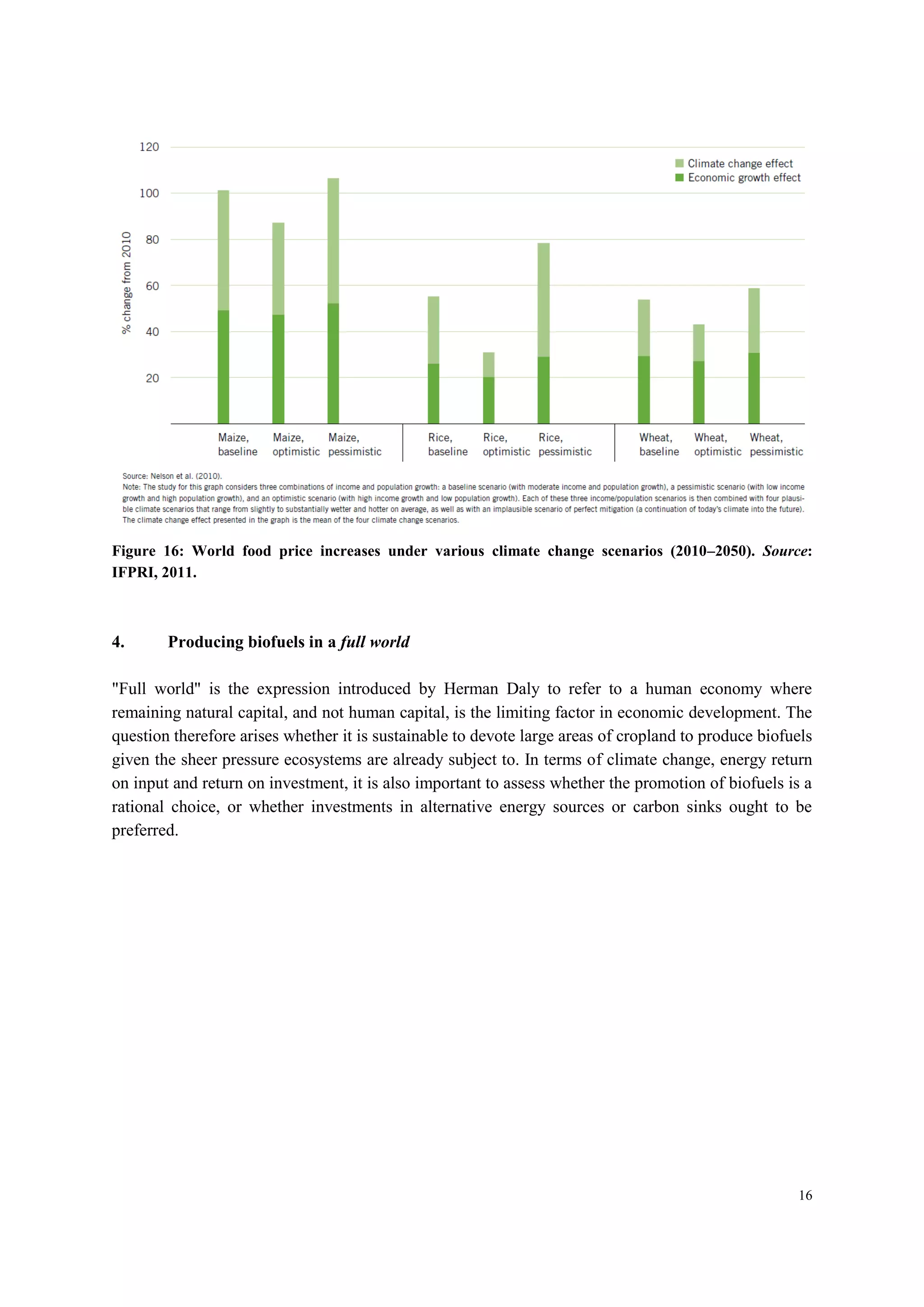 16
Figure 16: World food price increases under various climate change scenarios (2010–2050). Source:
IFPRI, 2011.
4. Producing biofuels in a full world
"Full world" is the expression introduced by Herman Daly to refer to a human economy where
remaining natural capital, and not human capital, is the limiting factor in economic development. The
question therefore arises whether it is sustainable to devote large areas of cropland to produce biofuels
given the sheer pressure ecosystems are already subject to. In terms of climate change, energy return
on input and return on investment, it is also important to assess whether the promotion of biofuels is a
rational choice, or whether investments in alternative energy sources or carbon sinks ought to be
preferred.
 