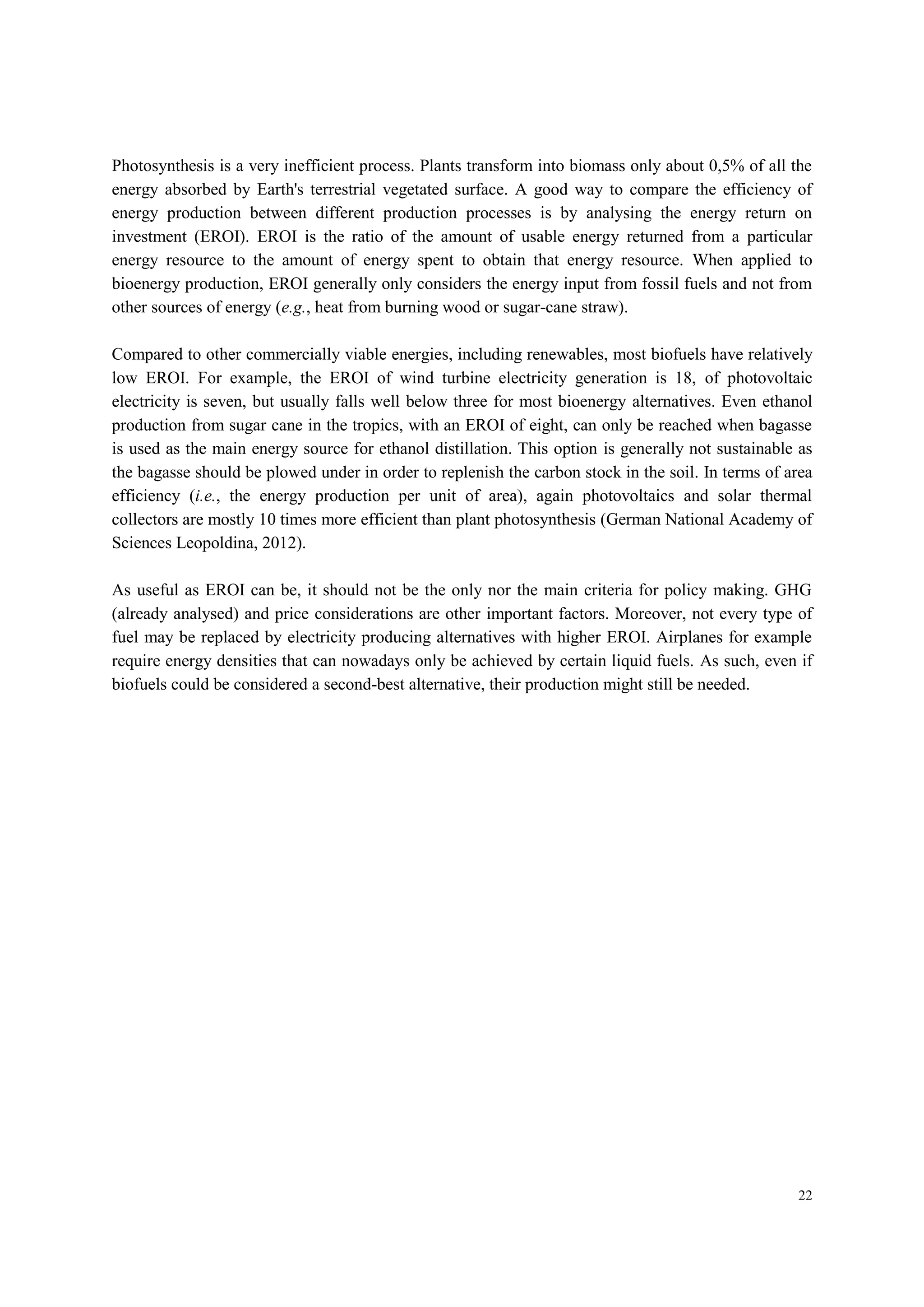 22
Photosynthesis is a very inefficient process. Plants transform into biomass only about 0,5% of all the
energy absorbed by Earth's terrestrial vegetated surface. A good way to compare the efficiency of
energy production between different production processes is by analysing the energy return on
investment (EROI). EROI is the ratio of the amount of usable energy returned from a particular
energy resource to the amount of energy spent to obtain that energy resource. When applied to
bioenergy production, EROI generally only considers the energy input from fossil fuels and not from
other sources of energy (e.g., heat from burning wood or sugar-cane straw).
Compared to other commercially viable energies, including renewables, most biofuels have relatively
low EROI. For example, the EROI of wind turbine electricity generation is 18, of photovoltaic
electricity is seven, but usually falls well below three for most bioenergy alternatives. Even ethanol
production from sugar cane in the tropics, with an EROI of eight, can only be reached when bagasse
is used as the main energy source for ethanol distillation. This option is generally not sustainable as
the bagasse should be plowed under in order to replenish the carbon stock in the soil. In terms of area
efficiency (i.e., the energy production per unit of area), again photovoltaics and solar thermal
collectors are mostly 10 times more efficient than plant photosynthesis (German National Academy of
Sciences Leopoldina, 2012).
As useful as EROI can be, it should not be the only nor the main criteria for policy making. GHG
(already analysed) and price considerations are other important factors. Moreover, not every type of
fuel may be replaced by electricity producing alternatives with higher EROI. Airplanes for example
require energy densities that can nowadays only be achieved by certain liquid fuels. As such, even if
biofuels could be considered a second-best alternative, their production might still be needed.
 