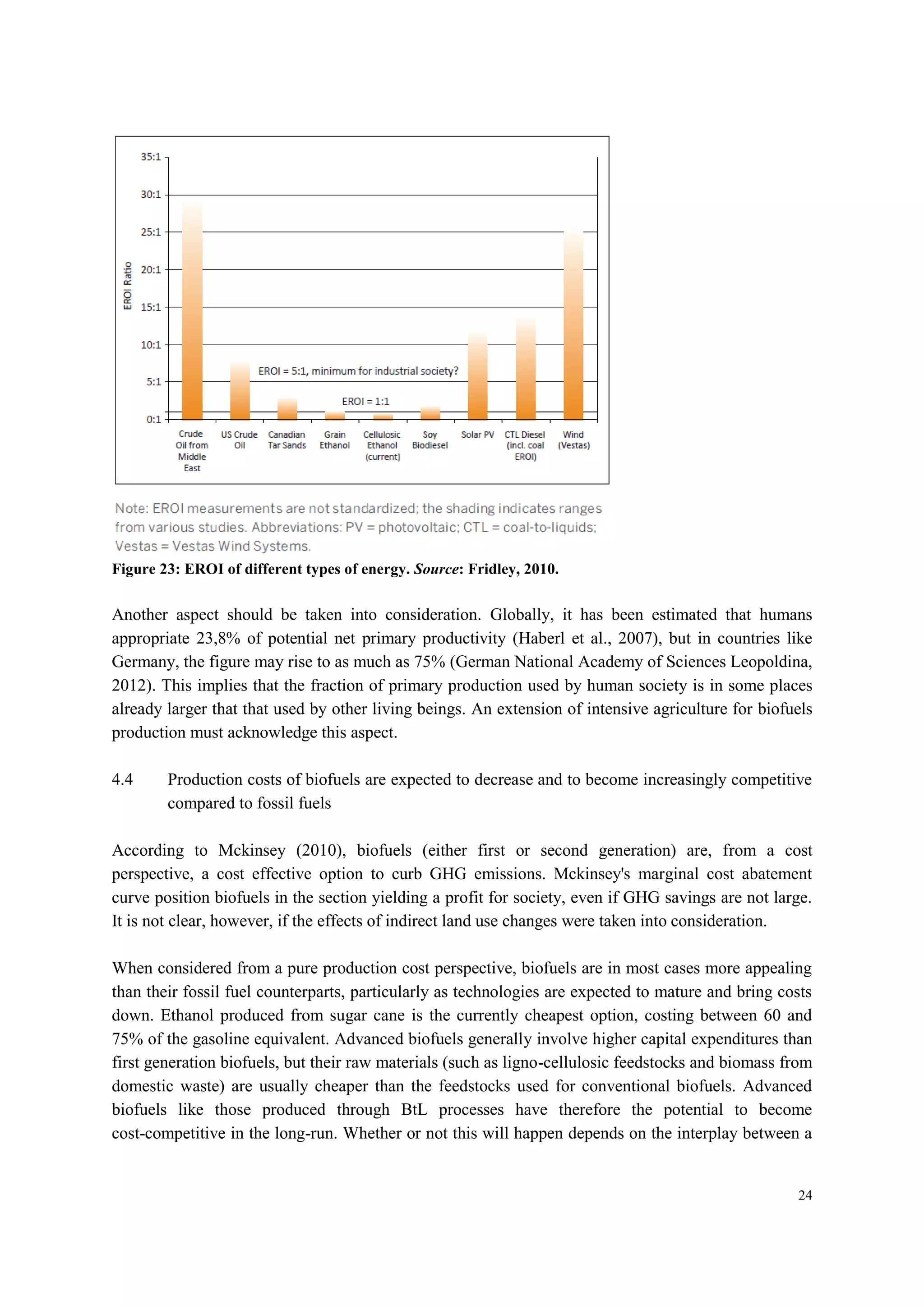 24
Figure 23: EROI of different types of energy. Source: Fridley, 2010.
Another aspect should be taken into consideration. Globally, it has been estimated that humans
appropriate 23,8% of potential net primary productivity (Haberl et al., 2007), but in countries like
Germany, the figure may rise to as much as 75% (German National Academy of Sciences Leopoldina,
2012). This implies that the fraction of primary production used by human society is in some places
already larger that that used by other living beings. An extension of intensive agriculture for biofuels
production must acknowledge this aspect.
4.4 Production costs of biofuels are expected to decrease and to become increasingly competitive
compared to fossil fuels
According to Mckinsey (2010), biofuels (either first or second generation) are, from a cost
perspective, a cost effective option to curb GHG emissions. Mckinsey's marginal cost abatement
curve position biofuels in the section yielding a profit for society, even if GHG savings are not large.
It is not clear, however, if the effects of indirect land use changes were taken into consideration.
When considered from a pure production cost perspective, biofuels are in most cases more appealing
than their fossil fuel counterparts, particularly as technologies are expected to mature and bring costs
down. Ethanol produced from sugar cane is the currently cheapest option, costing between 60 and
75% of the gasoline equivalent. Advanced biofuels generally involve higher capital expenditures than
first generation biofuels, but their raw materials (such as ligno-cellulosic feedstocks and biomass from
domestic waste) are usually cheaper than the feedstocks used for conventional biofuels. Advanced
biofuels like those produced through BtL processes have therefore the potential to become
cost-competitive in the long-run. Whether or not this will happen depends on the interplay between a
 