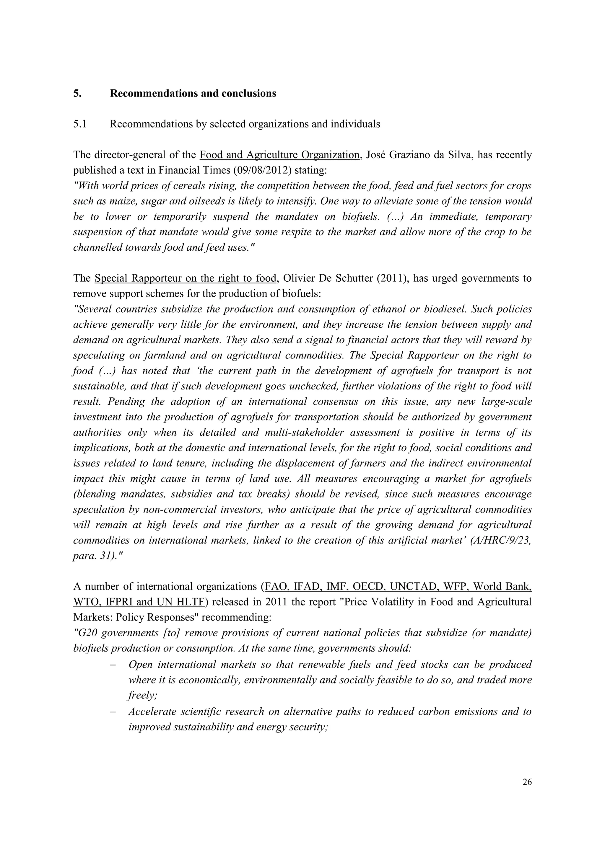 26
5. Recommendations and conclusions
5.1 Recommendations by selected organizations and individuals
The director-general of the Food and Agriculture Organization, José Graziano da Silva, has recently
published a text in Financial Times (09/08/2012) stating:
"With world prices of cereals rising, the competition between the food, feed and fuel sectors for crops
such as maize, sugar and oilseeds is likely to intensify. One way to alleviate some of the tension would
be to lower or temporarily suspend the mandates on biofuels. (…) An immediate, temporary
suspension of that mandate would give some respite to the market and allow more of the crop to be
channelled towards food and feed uses."
The Special Rapporteur on the right to food, Olivier De Schutter (2011), has urged governments to
remove support schemes for the production of biofuels:
"Several countries subsidize the production and consumption of ethanol or biodiesel. Such policies
achieve generally very little for the environment, and they increase the tension between supply and
demand on agricultural markets. They also send a signal to financial actors that they will reward by
speculating on farmland and on agricultural commodities. The Special Rapporteur on the right to
food (…) has noted that ‘the current path in the development of agrofuels for transport is not
sustainable, and that if such development goes unchecked, further violations of the right to food will
result. Pending the adoption of an international consensus on this issue, any new large-scale
investment into the production of agrofuels for transportation should be authorized by government
authorities only when its detailed and multi-stakeholder assessment is positive in terms of its
implications, both at the domestic and international levels, for the right to food, social conditions and
issues related to land tenure, including the displacement of farmers and the indirect environmental
impact this might cause in terms of land use. All measures encouraging a market for agrofuels
(blending mandates, subsidies and tax breaks) should be revised, since such measures encourage
speculation by non-commercial investors, who anticipate that the price of agricultural commodities
will remain at high levels and rise further as a result of the growing demand for agricultural
commodities on international markets, linked to the creation of this artificial market’ (A/HRC/9/23,
para. 31)."
A number of international organizations (FAO, IFAD, IMF, OECD, UNCTAD, WFP, World Bank,
WTO, IFPRI and UN HLTF) released in 2011 the report "Price Volatility in Food and Agricultural
Markets: Policy Responses" recommending:
"G20 governments [to] remove provisions of current national policies that subsidize (or mandate)
biofuels production or consumption. At the same time, governments should:
 Open international markets so that renewable fuels and feed stocks can be produced
where it is economically, environmentally and socially feasible to do so, and traded more
freely;
 Accelerate scientific research on alternative paths to reduced carbon emissions and to
improved sustainability and energy security;
 