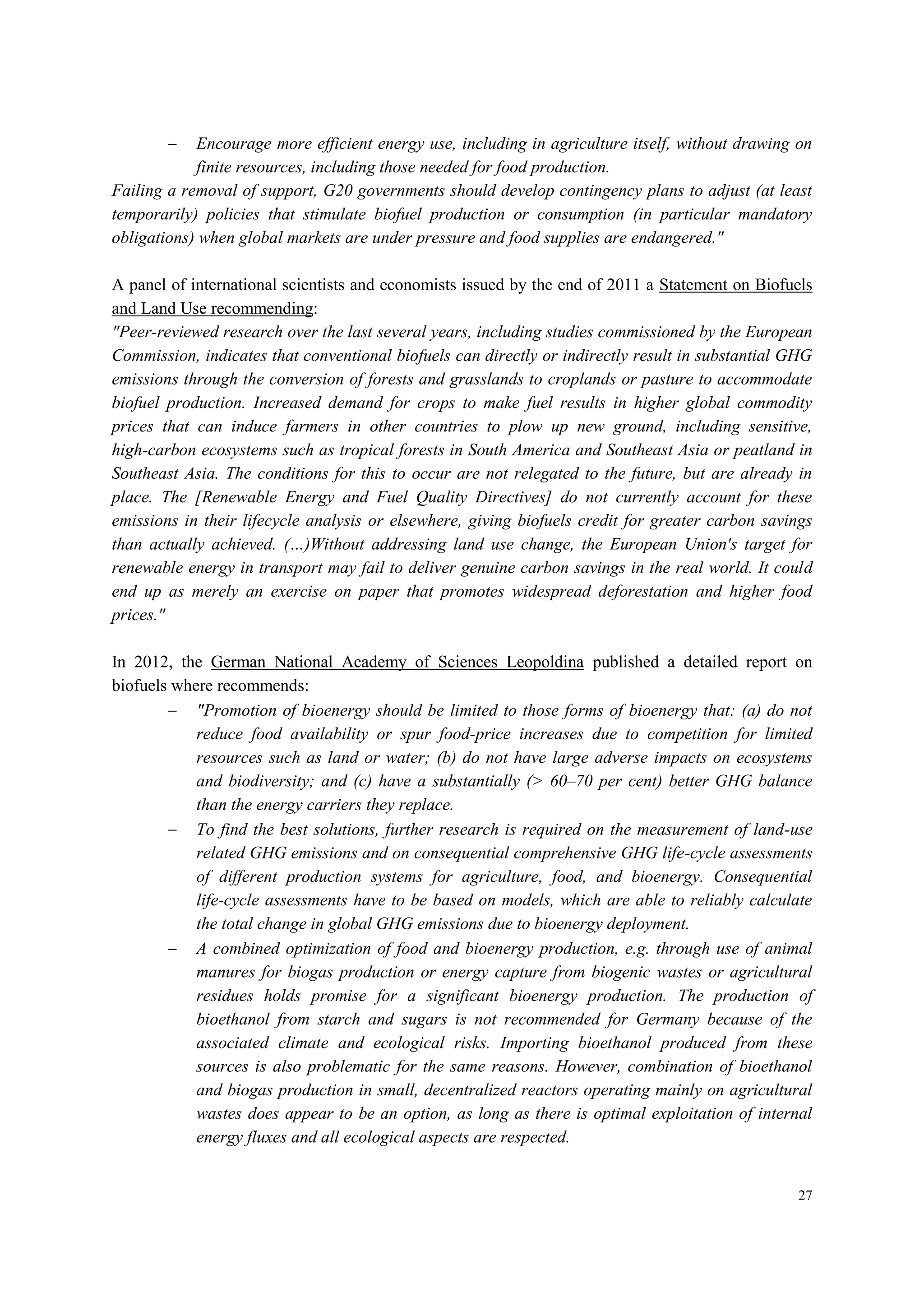 27
 Encourage more efficient energy use, including in agriculture itself, without drawing on
finite resources, including those needed for food production.
Failing a removal of support, G20 governments should develop contingency plans to adjust (at least
temporarily) policies that stimulate biofuel production or consumption (in particular mandatory
obligations) when global markets are under pressure and food supplies are endangered."
A panel of international scientists and economists issued by the end of 2011 a Statement on Biofuels
and Land Use recommending:
"Peer-reviewed research over the last several years, including studies commissioned by the European
Commission, indicates that conventional biofuels can directly or indirectly result in substantial GHG
emissions through the conversion of forests and grasslands to croplands or pasture to accommodate
biofuel production. Increased demand for crops to make fuel results in higher global commodity
prices that can induce farmers in other countries to plow up new ground, including sensitive,
high-carbon ecosystems such as tropical forests in South America and Southeast Asia or peatland in
Southeast Asia. The conditions for this to occur are not relegated to the future, but are already in
place. The [Renewable Energy and Fuel Quality Directives] do not currently account for these
emissions in their lifecycle analysis or elsewhere, giving biofuels credit for greater carbon savings
than actually achieved. (…)Without addressing land use change, the European Union's target for
renewable energy in transport may fail to deliver genuine carbon savings in the real world. It could
end up as merely an exercise on paper that promotes widespread deforestation and higher food
prices."
In 2012, the German National Academy of Sciences Leopoldina published a detailed report on
biofuels where recommends:
 "Promotion of bioenergy should be limited to those forms of bioenergy that: (a) do not
reduce food availability or spur food-price increases due to competition for limited
resources such as land or water; (b) do not have large adverse impacts on ecosystems
and biodiversity; and (c) have a substantially (> 60–70 per cent) better GHG balance
than the energy carriers they replace.
 To find the best solutions, further research is required on the measurement of land-use
related GHG emissions and on consequential comprehensive GHG life-cycle assessments
of different production systems for agriculture, food, and bioenergy. Consequential
life-cycle assessments have to be based on models, which are able to reliably calculate
the total change in global GHG emissions due to bioenergy deployment.
 A combined optimization of food and bioenergy production, e.g. through use of animal
manures for biogas production or energy capture from biogenic wastes or agricultural
residues holds promise for a significant bioenergy production. The production of
bioethanol from starch and sugars is not recommended for Germany because of the
associated climate and ecological risks. Importing bioethanol produced from these
sources is also problematic for the same reasons. However, combination of bioethanol
and biogas production in small, decentralized reactors operating mainly on agricultural
wastes does appear to be an option, as long as there is optimal exploitation of internal
energy fluxes and all ecological aspects are respected.
 