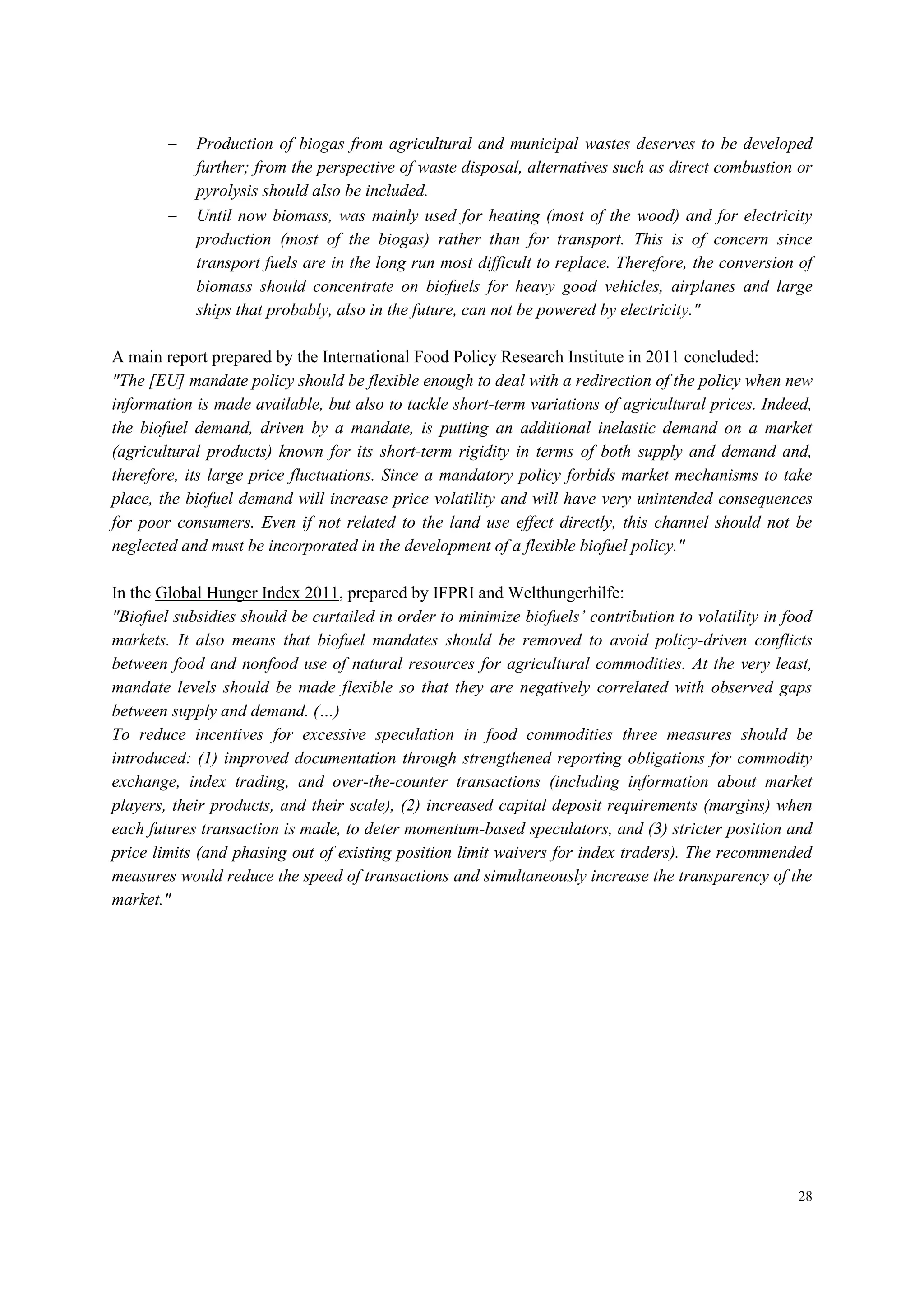28
 Production of biogas from agricultural and municipal wastes deserves to be developed
further; from the perspective of waste disposal, alternatives such as direct combustion or
pyrolysis should also be included.
 Until now biomass, was mainly used for heating (most of the wood) and for electricity
production (most of the biogas) rather than for transport. This is of concern since
transport fuels are in the long run most difficult to replace. Therefore, the conversion of
biomass should concentrate on biofuels for heavy good vehicles, airplanes and large
ships that probably, also in the future, can not be powered by electricity."
A main report prepared by the International Food Policy Research Institute in 2011 concluded:
"The [EU] mandate policy should be flexible enough to deal with a redirection of the policy when new
information is made available, but also to tackle short-term variations of agricultural prices. Indeed,
the biofuel demand, driven by a mandate, is putting an additional inelastic demand on a market
(agricultural products) known for its short-term rigidity in terms of both supply and demand and,
therefore, its large price fluctuations. Since a mandatory policy forbids market mechanisms to take
place, the biofuel demand will increase price volatility and will have very unintended consequences
for poor consumers. Even if not related to the land use effect directly, this channel should not be
neglected and must be incorporated in the development of a flexible biofuel policy."
In the Global Hunger Index 2011, prepared by IFPRI and Welthungerhilfe:
"Biofuel subsidies should be curtailed in order to minimize biofuels’ contribution to volatility in food
markets. It also means that biofuel mandates should be removed to avoid policy-driven conflicts
between food and nonfood use of natural resources for agricultural commodities. At the very least,
mandate levels should be made flexible so that they are negatively correlated with observed gaps
between supply and demand. (…)
To reduce incentives for excessive speculation in food commodities three measures should be
introduced: (1) improved documentation through strengthened reporting obligations for commodity
exchange, index trading, and over-the-counter transactions (including information about market
players, their products, and their scale), (2) increased capital deposit requirements (margins) when
each futures transaction is made, to deter momentum-based speculators, and (3) stricter position and
price limits (and phasing out of existing position limit waivers for index traders). The recommended
measures would reduce the speed of transactions and simultaneously increase the transparency of the
market."
 
