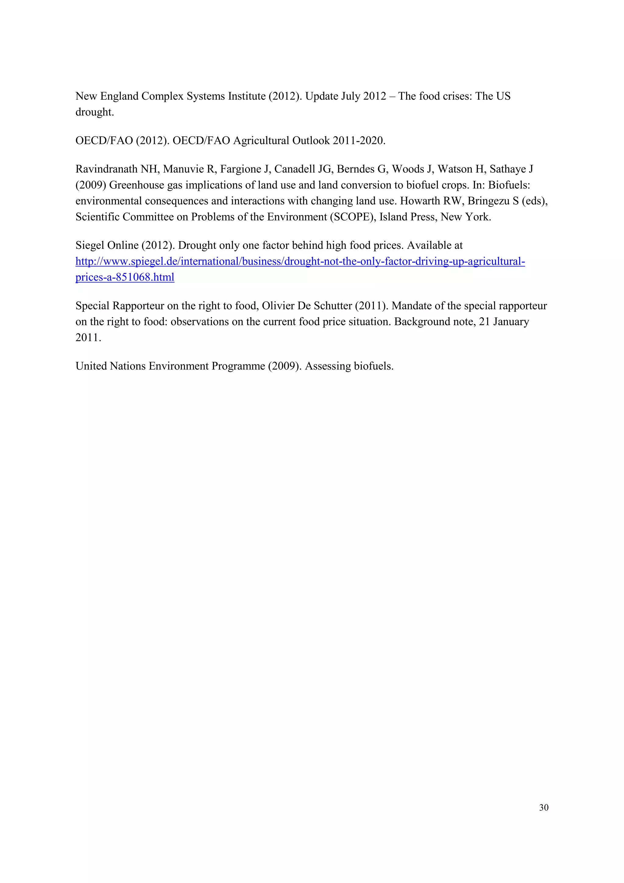30
New England Complex Systems Institute (2012). Update July 2012 – The food crises: The US
drought.
OECD/FAO (2012). OECD/FAO Agricultural Outlook 2011-2020.
Ravindranath NH, Manuvie R, Fargione J, Canadell JG, Berndes G, Woods J, Watson H, Sathaye J
(2009) Greenhouse gas implications of land use and land conversion to biofuel crops. In: Biofuels:
environmental consequences and interactions with changing land use. Howarth RW, Bringezu S (eds),
Scientific Committee on Problems of the Environment (SCOPE), Island Press, New York.
Siegel Online (2012). Drought only one factor behind high food prices. Available at
http://www.spiegel.de/international/business/drought-not-the-only-factor-driving-up-agricultural-
prices-a-851068.html
Special Rapporteur on the right to food, Olivier De Schutter (2011). Mandate of the special rapporteur
on the right to food: observations on the current food price situation. Background note, 21 January
2011.
United Nations Environment Programme (2009). Assessing biofuels.
 