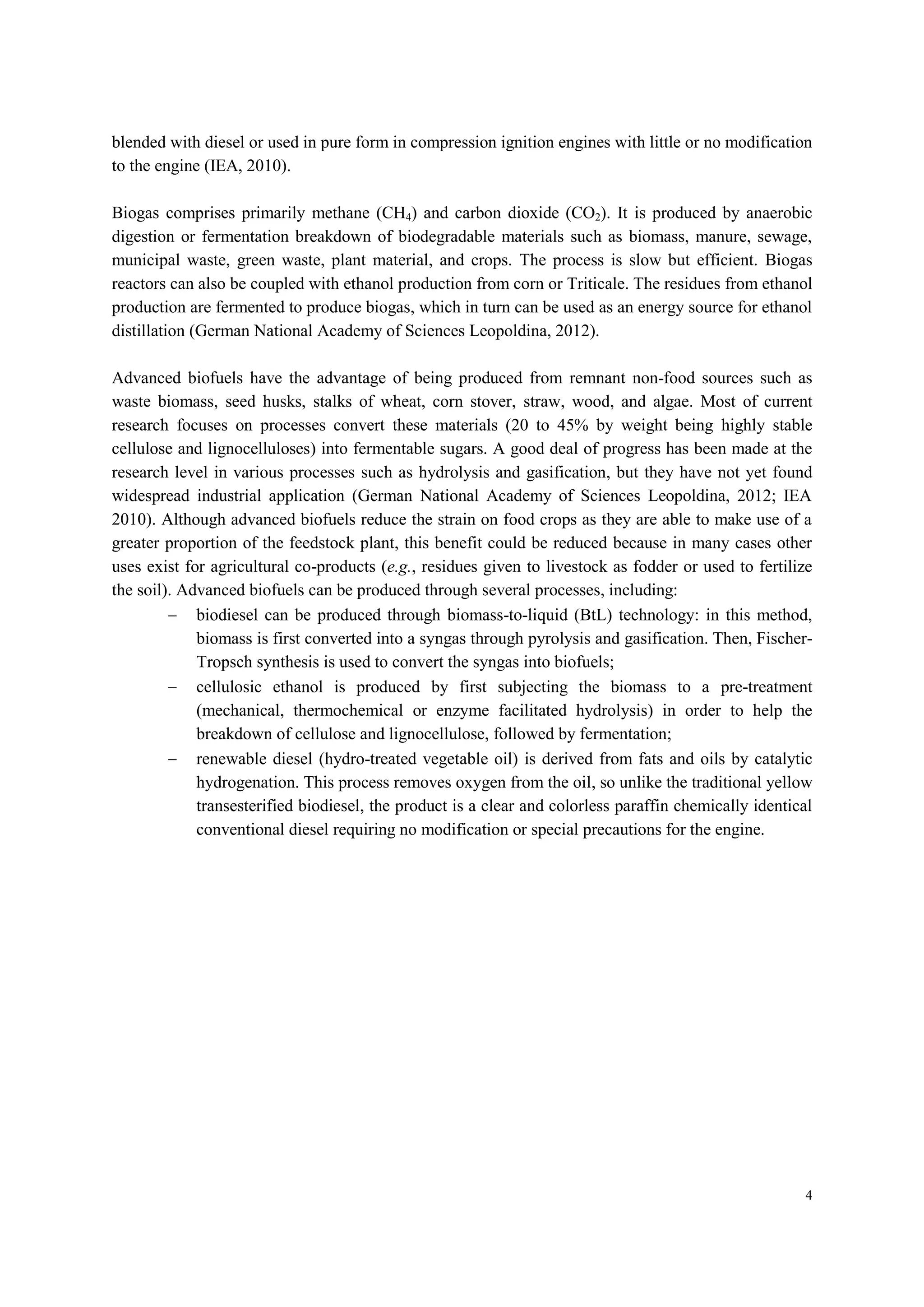 4
blended with diesel or used in pure form in compression ignition engines with little or no modification
to the engine (IEA, 2010).
Biogas comprises primarily methane (CH4) and carbon dioxide (CO2). It is produced by anaerobic
digestion or fermentation breakdown of biodegradable materials such as biomass, manure, sewage,
municipal waste, green waste, plant material, and crops. The process is slow but efficient. Biogas
reactors can also be coupled with ethanol production from corn or Triticale. The residues from ethanol
production are fermented to produce biogas, which in turn can be used as an energy source for ethanol
distillation (German National Academy of Sciences Leopoldina, 2012).
Advanced biofuels have the advantage of being produced from remnant non-food sources such as
waste biomass, seed husks, stalks of wheat, corn stover, straw, wood, and algae. Most of current
research focuses on processes convert these materials (20 to 45% by weight being highly stable
cellulose and lignocelluloses) into fermentable sugars. A good deal of progress has been made at the
research level in various processes such as hydrolysis and gasification, but they have not yet found
widespread industrial application (German National Academy of Sciences Leopoldina, 2012; IEA
2010). Although advanced biofuels reduce the strain on food crops as they are able to make use of a
greater proportion of the feedstock plant, this benefit could be reduced because in many cases other
uses exist for agricultural co-products (e.g., residues given to livestock as fodder or used to fertilize
the soil). Advanced biofuels can be produced through several processes, including:
 biodiesel can be produced through biomass-to-liquid (BtL) technology: in this method,
biomass is first converted into a syngas through pyrolysis and gasification. Then, Fischer-
Tropsch synthesis is used to convert the syngas into biofuels;
 cellulosic ethanol is produced by first subjecting the biomass to a pre-treatment
(mechanical, thermochemical or enzyme facilitated hydrolysis) in order to help the
breakdown of cellulose and lignocellulose, followed by fermentation;
 renewable diesel (hydro-treated vegetable oil) is derived from fats and oils by catalytic
hydrogenation. This process removes oxygen from the oil, so unlike the traditional yellow
transesterified biodiesel, the product is a clear and colorless paraffin chemically identical
conventional diesel requiring no modification or special precautions for the engine.
 