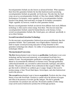 Second generation biofuels are also known as advanced biofuels. What separates
them from first generation biofuels the fact that feedstockused in producing
second generation biofuels are generally not food crops. Theonly time the food
crops can act as second generation biofuels is if they have already fulfilled their
food purpose. Forinstance, waste vegetable oil is a second generation biofuels
because it has already been used and is no longer fit for human consumption.
Virgin vegetable oil, however, would be a first generation biofuel.
Because second generation biofuels are derived from different feed stock, Different
technology is often used to extract energy from them. This does not mean that
second generation biofuels cannot be burned directly as the biomass. In fact,
several second generation biofuels, like Switch grass, are cultivated specifically to
act as direct biomass
SecondGenerationExtractionTechnology
For the most part, second generation feedstock are processed differently than first
generation biofuels. This is particularly true of lignocellulose feedstock, which
tends to require several processing steps prior to being fermented (a first
generation technology) into ethanol. An outline of second generation processing
technologies follows.
ThermochemicalConversion
The first thermochemical route is known as gasification. Gasification is not a new
technology and has been used extensively on conventional fossil fuels for a
number of years. Second generation gasification technologies have been slightly
altered to accommodatethe differences in biomass stock. Through gasification,
carbon-based materials are converted to carbon monoxide, hydrogen, and carbon
dioxide. This process is different from combustion in that oxygen is limited. The
gas that result is referred to as synthesis gas or syngas. Syngas is then used to
produceenergy or heat. Wood, black liquor, brown liquor, and other feedstockare
used in this process.
The secondthermochemical route is known as pyrolysis. Pyrolysis also has a long
history of use with fossil fuels. Pyrolysis is carried out in the absence of oxygen
and often in the presence of an inert gas like halogen. The fuel is generally
converted into two products:tars and char. Wood and a number of other energy
crops can be used as feedstockto producebio-oil through pyrolysis.
 