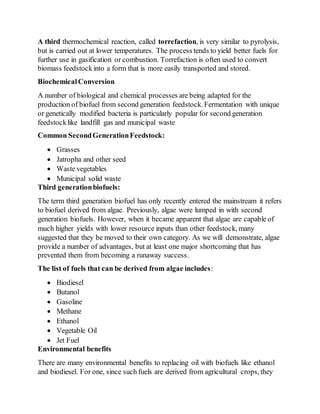 A third thermochemical reaction, called torrefaction, is very similar to pyrolysis,
but is carried out at lower temperatures. The process tends to yield better fuels for
further use in gasification or combustion. Torrefaction is often used to convert
biomass feedstockinto a form that is more easily transported and stored.
BiochemicalConversion
A number of biological and chemical processes are being adapted for the
production of biofuel from second generation feedstock. Fermentation with unique
or genetically modified bacteria is particularly popular for second generation
feedstocklike landfill gas and municipal waste
Common SecondGenerationFeedstock:
 Grasses
 Jatropha and other seed
 Waste vegetables
 Municipal solid waste
Third generationbiofuels:
The term third generation biofuel has only recently entered the mainstream it refers
to biofuel derived from algae. Previously, algae were lumped in with second
generation biofuels. However, when it became apparent that algae are capable of
much higher yields with lower resource inputs than other feedstock, many
suggested that they be moved to their own category. As we will demonstrate, algae
provide a number of advantages, but at least one major shortcoming that has
prevented them from becoming a runaway success.
The list of fuels that can be derived from algae includes:
 Biodiesel
 Butanol
 Gasoline
 Methane
 Ethanol
 Vegetable Oil
 Jet Fuel
Environmental benefits
There are many environmental benefits to replacing oil with biofuels like ethanol
and biodiesel. For one, since such fuels are derived from agricultural crops, they
 