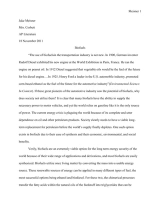 Meisner 1


Jake Meisner

Mrs. Corbett

AP Literature

18 November 2011

                                               Biofuels

        “The use of biofuelsin the transportation industry is not new. In 1900, German inventor

Rudolf Diesel exhibited his new engine at the World Exhibition in Paris, France. He ran the

engine on peanut oil. In 1912 Diesel suggested that vegetable oils would be the fuel of the future

for his diesel engine….In 1925, Henry Ford a leader in the U.S. automobile industry, promoted

corn-based ethanol as the fuel of the future for the automotive industry”(Environmental Science:

In Context). If these great pioneers of the automotive industry saw the potential of biofuels, why

does society not utilize them? It is clear that many biofuels have the ability to supply the

necessary power to motor vehicles, and yet the world relies on gasoline like it is the only source

of power. The current energy crisis is plaguing the world because of its complete and utter

dependence on oil and other petroleum products. Society clearly needs to have a viable long-

term replacement for petroleum before the world‟s supply finally depletes. One such option

exists in biofuels due to their ease of synthesis and their economic, environmental, and social

benefits.

        Verily, biofuels are an extremely viable option for the long term energy security of the

world because of their wide range of applications and derivations, and most biofuels are easily

synthesized. Biofuels utilize once living matter by converting the mass into a usable energy

source. These renewable sources of energy can be applied in many different types of fuel, the

most successful options being ethanol and biodiesel. For these two, the chimerical processes

transfer the fatty acids within the natural oils of the feedstuff into triglycerides that can be
 
